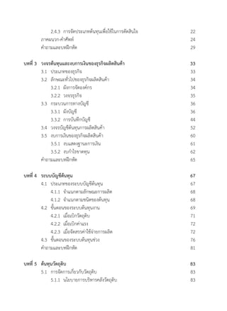 2.4.3 	การจัดประเภทต้นทุนเพื่อใช้ในการตัดสินใจ	 22
	 ภาคผนวก-ค�ำศัพท์	 24
	 ค�ำถามและบทฝึกหัด	 29
บทที่ 3 	 วงจรต้นทุนและงบการเงินของธุรกิจผลิตสินค้า	 33
	 3.1 	ประเภทของธุรกิจ	 33
	 3.2 	ลักษณะทั่วไปของธุรกิจผลิตสินค้า	 34
	 	 3.2.1	 ผังการจัดองค์กร	 34
	 	 3.2.2	 วงจรธุรกิจ	 35
	 3.3  	กระบวนการทางบัญชี	 36
	 	 3.3.1 	ผังบัญชี	 36
	 	 3.3.2 	การบันทึกบัญชี	 44
	 3.4 	วงจรบัญชีต้นทุนการผลิตสินค้า	 52
	 3.5 	งบการเงินของธุรกิจผลิตสินค้า	 60
	 	 3.5.1 	งบแสดงฐานะการเงิน	 61
	 	 3.5.2 	งบก�ำไรขาดทุน	 62
	 ค�ำถามและบทฝึกหัด	 65
บทที่ 4 	 ระบบบัญชีต้นทุน	 67
	 4.1 	ประเภทของระบบบัญชีต้นทุน	 67
	 	 4.1.1 	จ�ำแนกตามลักษณะการผลิต	 68
	 	 4.1.2 	จ�ำแนกตามชนิดของต้นทุน	 68
	 4.2 	ขั้นตอนของระบบต้นทุนงาน	 69
	 	 4.2.1 	เมื่อเบิกวัตถุดิบ	 71
	 	 4.2.2 	เมื่อเบิกค่าแรง	 72
	 	 4.2.3 	เมื่อจัดสรรค่าใช้จ่ายการผลิต	 72
	 4.3  	ขั้นตอนของระบบต้นทุนช่วง	 76
	 ค�ำถามและบทฝึกหัด	 81
บทที่ 5	 ต้นทุนวัตถุดิบ	 83
	 5.1 	การจัดการเกี่ยวกับวัตถุดิบ	 83
	 	 5.1.1 	นโยบายการบริหารคลังวัตถุดิบ	 83
 