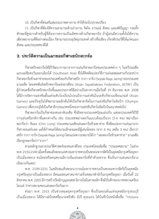 4
	 10.	เป็นกีฬาที่ส่งเสริมสมรรถภาพทางกาย ท�ำให้ว่องไวปราดเปรียว
	 11.	เป็นกีฬาที่ต้องใช้ความสามารถด้านร่างกาย จิตใจ อารมณ์ สังคม และสติปัญญา รวมทั้ง
ทักษะที่สูงมากส�ำหรับผู้ที่ต้องการความเป็นเลิศทางด้านกีฬาตะกร้อ ถ้าผู้เล่นมีความตั้งใจใช้ความ        
เพียรพยายามที่ดีอย่างต่อเนื่อง ก็สามารถบรรลุวัตถุประสงค์ สร้างชื่อเสียง เกียรติประวัติให้แก่ตนเอง
สังคม และประเทศชาติได้
3. ประวัติความเป็นมาของกีฬาเซปักตะกร้อ
	
	 กีฬาเซปักตะกร้อได้มีวิวัฒนาการมาจากการเล่นกีฬาตะกร้อของประเทศต่าง ๆ ในทวีปเอเชีย
แถบเอเชียตะวันออกเฉียงใต้ (Southeast Asia) ซึ่งได้คิดดัดแปลงวิธีการเล่นผสมผสานกันระหว่าง       
กีฬาตะกร้อข้ามตาข่ายของประเทศไทยกับกีฬาเซปัก รากา จาริง (Sepak-Raga Jaring) ของประเทศ
มาเลเชีย โดยสหพันธ์เซปักตะกร้อแห่งอาเซียน (Asian Sepaktakraw Federation, ASTAF) เป็น          
ผู้ก�ำหนดชื่อกีฬาเซปักตะกร้อขึ้นและประกาศใช้อย่างเป็นทางการเมื่อวันที่ 19 ธันวาคม พ.ศ. 2508   
ได้มีการจัดการแข่งขันตั้งแต่ระดับโรงเรียนไปจนถึงการแข่งขันในระดับกีฬาเอเชียนเกมส์ (Asian
Games) และปัจจุบันได้พยายามผลักดันให้เป็นกีฬาสาธิตในการแข่งขันกีฬาโอลิมปิก (Olympic
Games) เพื่อบรรจุให้เป็นกีฬาอีกประเภทหนึ่งของการแข่งขันกีฬาโอลิมปิกในอนาคตต่อไป
	 กีฬาตะกร้อเป็นกีฬาของชนชาติเอเชีย ซึ่งมีหลายประเทศนิยมเล่นกัน แต่ละประเทศก็มีวิธี        
การเล่นหรือกติกาที่แตกต่างกัน เช่น ประเทศพม่าเตะกันแบบล้อมเป็นวง (5-6 คน) พม่าเรียก           
ตะกร้อว่า ชินลง (Chin Long) ประเทศมาเลเซียเล่นตะกร้อข้ามตาข่าย ซึ่งดัดแปลงการเล่นมาจาก     
กีฬาวอลเลย์บอล แต่ได้ก�ำหนดให้สนามเล็กลงและมีผู้เล่นน้อยลง (จาก 6 คน เหลือ 3 คน) เรียกว่า
เซปัก รากา จาริง (Sepak-Raga Jaring) โดยแปลความหมายได้ว่า “เตะตะกร้อข้ามตาข่าย” มาเลเซีย
เรียกลูกตะกร้อว่า“รากา”
	 ตามหลักฐานทางประวัติศาสตร์ของชนชาติไทย ประเทศไทยเดิมชื่อ “ประเทศสยาม” ในช่วง
พ.ศ.2133-2149เมื่อครั้งสมเด็จพระนเรศวรมหาราชทรงเป็นพระมหากษัตริย์ในยุคสมัยกรุงศรีอยุธยา
เป็นเมืองหลวง คนไทยหรือคนสยามมีการเริ่มเล่นตะกร้อที่ท�ำด้วยหวาย ซึ่งเป็นการเล่นตะกร้อวง
(ล้อมวงกันเตะ)
	 พ.ศ. 2199-2231 ในสมัยสมเด็จพระนารายณ์มหาราชทรงเป็นพระมหากษัตริย์ในยุคสมัย         
กรุงศรีอยุธยาเป็นเมืองหลวง มีคณะสอนศาสนาชาวฝรั่งเศสมาพ�ำนักในกรุงศรีอยุธยา เมื่อวันที่ 22
สิงหาคม พ.ศ. 2205 มีการสร้างวัดนักบุญยอเซฟ นิกายโรมันคาทอลิก ซึ่งมีบันทึกของบาทหลวงเดรียง              
โลเนย์ ว่าชาวสยามชอบเล่นตะกร้อกันมาก
	 ต่อมา พ.ศ. 2315 เป็นช่วงหมดยุคกรุงศรีอยุธยา ซึ่งเป็นตอนต้นแห่งยุคสมัยกรุงธนบุรี                   
เป็นเมืองหลวง ได้มีชาวฝรั่งเศสชื่อนายฟรังซัว อังรี ตุระแปง ได้บันทึกในหนังสือชื่อ “Histoire      
 