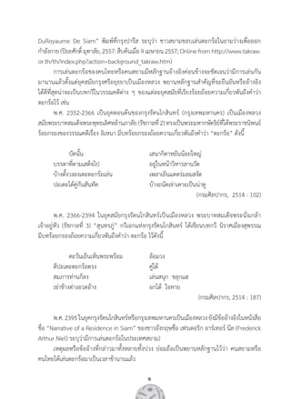 5
DuRoyaume De Siam” พิมพ์ที่กรุงปารีส ระบุว่า ชาวสยามชอบเล่นตะกร้อในยามว่างเพื่อออก          
ก�ำลังกาย(ปิยะศักดิ์มุทาลัย,2557:สืบค้นเมื่อ9เมษายน2557;Onlinefromhttp://www.takraw.
or.th/th/index.php?action=background_takraw.htm)
	 การเล่นตะกร้อของคนไทยหรือคนสยามมีหลักฐานอ้างอิงค่อนข้างจะชัดเจนว่ามีการเล่นกัน       
มานานแล้วตั้งแต่ยุคสมัยกรุงศรีอยุธยาเป็นเมืองหลวง พยานหลักฐานส�ำคัญที่จะยืนยันหรืออ้างอิง          
ได้ดีที่สุดน่าจะเป็นบทกวีในวรรณคดีต่าง ๆ ของแต่ละยุคสมัยที่เรียงร้อยถ้อยความเกี่ยวพันถึงค�ำว่า
ตะกร้อไว้ เช่น
	 พ.ศ. 2352-2366 เป็นยุคตอนต้นของกรุงรัตนโกสินทร์ (กรุงเทพมหานคร) เป็นเมืองหลวง           
สมัยพระบาทสมเด็จพระพุทธเลิศหล้านภาลัย(รัชกาลที่2)ทรงเป็นพระมหากษัตริย์ที่ได้พระราชนิพนธ์
ร้อยกรองของวรรณคดีเรื่อง อิเหนา มีบทร้อยกรองถ้อยความเกี่ยวพันถึงค�ำว่า “ตะกร้อ” ดังนี้
	 	 บัดนั้น	 เสนากิดาหยันน้อยใหญ่
	 บรรดาที่ตามเสด็จไป	 อยู่ในหน้าวิหารลานวัด
	 บ้างตั้งวงลงเตะตะกร้อเล่น	 เพลาเย็นแดดร่มลมสงัด
	 ปะเตะโต้คู่กันสันทัด	 บ้างถนัดเข่าเคาะเป็นน่าดู
(กรมศิลปากร,  2514 : 102)
	 พ.ศ. 2366-2394 ในยุคสมัยกรุงรัตนโกสินทร์เป็นเมืองหลวง พระบาทสมเด็จพระนั่งเกล้า            
เจ้าอยู่หัว (รัชกาลที่ 3) “สุนทรภู่” กวีเอกแห่งกรุงรัตนโกสินทร์ ได้เขียนบทกวี นิราศเมืองสุพรรณ            
มีบทร้อยกรองถ้อยความเกี่ยวพันถึงค�ำว่า ตะกร้อ ไว้ดังนี้
	 	 ตะวันเย็นเห็นพระพร้อม          	 ล้อมวง
	 ตีปะเตะตะกร้อตรง                    	 คู่โต้
	 สมภารท่านก็ลง                        	 เล่นสนุก  ขลุกแฮ
	 เข่าข้างต่างอวดอ้าง                   	 อกได้  ใจหาย
(กรมศิลปากร, 2514 : 187)
	 พ.ศ.2395ในยุคกรุงรัตนโกสินทร์หรือกรุงเทพมหานครเป็นเมืองหลวงยังมีข้ออ้างอิงในหนังสือ
ชื่อ “Narrative of a Residence in Siam” ของชาวอังกฤษชื่อ เฟรเดอริก อาร์เทอร์ นีล (Frederick
Arthur Niel) ระบุว่ามีการเล่นตะกร้อในประเทศสยาม)
	 เหตุผลหรือข้ออ้างที่กล่าวมาทั้งหลายทั้งปวง ย่อมถือเป็นพยานหลักฐานไว้ว่า คนสยามหรือ         
คนไทยได้เล่นตะกร้อมาเป็นเวลาช้านานแล้ว
 