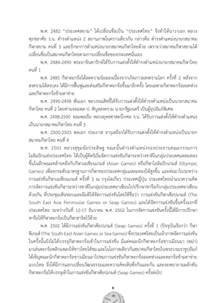 9
	 พ.ศ. 2482 “ประเทศสยาม” ได้เปลี่ยนชื่อเป็น “ประเทศไทย” จึงท�ำให้นาวาเอก หลวง               
ศุภชลาศัย ร.น. ด�ำรงต�ำแหน่ง 2 สถานภาพในคราวเดียวกัน กล่าวคือ ด�ำรงต�ำแหน่งนายกสมาคม       
กีฬาสยาม คนที่ 3 และรักษาการต�ำแหน่งนายกสมาคมกีฬาไทยด้วย เพราะว่าสมาคมกีฬาสยามได้
เปลี่ยนชื่อเป็นสมาคมกีฬาไทยตามการเปลี่ยนชื่อของประเทศนั่นเอง
	 พ.ศ. 2484-2490 พระยาจินดารักษ์ได้รับการแต่งตั้งให้ด�ำรงต�ำแหน่งนายกสมาคมกีฬาไทย       
คนที่ 1
	 พ.ศ. 2485 กีฬาตะกร้อได้ลดความนิยมลงเนื่องจากเกิดภาวะสงครามโลก ครั้งที่ 2 หลังจาก
สงครามได้สงบลง ได้มีการฟื้นฟูและส่งเสริมกีฬาตะกร้อขึ้นมาอีกครั้ง โดยเฉพาะกีฬาตะกร้อลอดห่วง
และกีฬาตะกร้อข้ามตาข่าย
	 พ.ศ. 2490-2498 พันเอก หลวงรณสิทธิ์ได้รับการแต่งตั้งให้ด�ำรงต�ำแหน่งเป็นนายกสมาคม       
กีฬาไทย คนที่ 2 โดยท่านจอมพล ป. พิบูลสงคราม นายกรัฐมนตรี เป็นผู้อุปถัมภ์พิเศษ
	 พ.ศ. 2498-2500 จอมพลเรือ หลวงยุทธศาสตร์โกศล ร.น. ได้รับการแต่งตั้งให้ด�ำรงต�ำแหน่ง       
เป็นนายกสมาคมกีฬาไทย คนที่ 3
	 พ.ศ. 2500-2503 พลเอก ประภาส จารุเสถียรได้รับการแต่งตั้งให้ด�ำรงต�ำแหน่งเป็นนายก       
สมาคมกีฬาไทย คนที่ 4  
	 พ.ศ. 2501 หลวงสุขุมนัยประดิษฐ ขณะนั้นด�ำรงต�ำแหน่งรองประธานคณะกรรมการ           
โอลิมปิกแห่งประเทศไทย ได้เป็นผู้คิดริเริ่มจัดการแข่งขันกีฬาระหว่างชาติในกลุ่มประเทศแหลมทอง
ขึ้นในลักษณะคล้ายคลึงกับกีฬาเอเชียนเกมส์ (Asian Games) หรือกีฬาโอลิมปิกเกมส์ (Olympic
Games) เพื่อยกระดับมาตรฐานการกีฬาของประเทศกลุ่มแหลมทองให้สูงขึ้น และต่อมาในระหว่าง        
การแข่งขันกีฬาเอเชียนเกมส์ ครั้งที่ 3 ณ กรุงโตเกียว ประเทศญี่ปุ่น ประเทศไทยน�ำแนวความคิด          
การจัดการแข่งขันกีฬาระหว่างชาติในกลุ่มประเทศอาเซียนไปปรึกษาหารือกับกลุ่มประเทศอาเซียน          
ด้วยกัน ที่ประชุมเห็นชอบและมีมติให้จัดการแข่งขันโดยใช้ชื่อว่า การแข่งขันกีฬาเซียปเกมส์ (The  
South East Asia Peninsular Games or Seap Games) และได้จัดการแข่งขันขึ้นครั้งแรกที่
ประเทศไทย ระหว่างวันที่ 12-17 ธันวาคม พ.ศ. 2502 ในการจัดการแข่งขันครั้งนี้ได้มีการปรึกษา      
หารือให้กีฬาตะกร้อเป็นกีฬาสาธิตไว้ด้วย
	 พ.ศ. 2502 ได้มีการแข่งขันกีฬาเซียปเกมส์ (Seap Games) ครั้งที่ 1 (ปัจจุบันเรียกว่า กีฬา  
ซีเกมส์ (The South East Asian Games or Sea Games) ซึ่งประเทศไทยเป็นเจ้าภาพจัดการแข่งขัน
ในครั้งนั้นยังไม่ได้บรรจุกีฬาตะกร้อเข้าในการแข่งขัน มีแต่คณะนักกีฬาตะกร้อชาวเมียนมา (พม่า)         
มาเล่นตะกร้อพลิกแพลงให้ชาวไทยได้ชมและในโอกาสเดียวกันสมาคมกีฬาไทยในพระบรมราชูปถัมภ์
ได้เชิญคณะนักกีฬาตะกร้อชาวเมียนมาไปชมการแข่งขันกีฬาตะกร้อลอดห่วงและตะกร้อข้ามตาข่าย
แบบไทย จึงได้มีการแลกเปลี่ยนวัฒนธรรมและความคิดเห็นซึ่งกันและกัน และจะพยายามผลักดัน       
กีฬาตะกร้อให้บรรจุเข้าในการแข่งขันกีฬาเซียปเกมส์ (Seap Games) ครั้งต่อไป
 