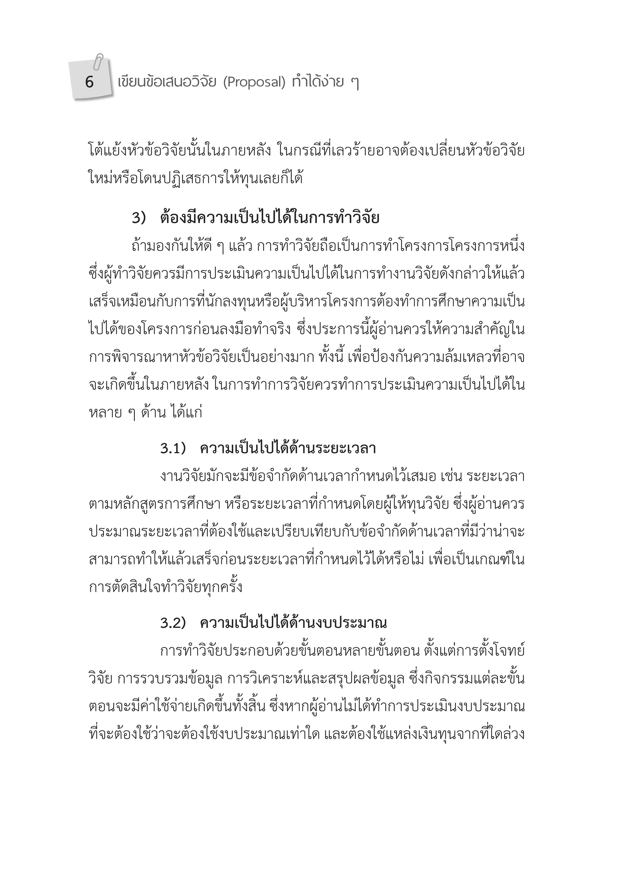6 เขียนข้อเสนอวิจัย (Proposal) ท�ำได้ง่าย ๆ
โต้แย้งหัวข้อวิจัยนั้นในภายหลัง ในกรณีที่เลวร้ายอาจต้องเปลี่ยนหัวข้อวิจัย
ใหม่หรือโดนปฏิเสธการให้ทุนเลยก็ได้
	 3)	 ต้องมีความเป็นไปได้ในการท�ำวิจัย
	 ถ้ามองกันให้ดี ๆ แล้ว การท�ำวิจัยถือเป็นการท�ำโครงการโครงการหนึ่ง
ซึ่งผู้ท�ำวิจัยควรมีการประเมินความเป็นไปได้ในการท�ำงานวิจัยดังกล่าวให้แล้ว
เสร็จเหมือนกับการที่นักลงทุนหรือผู้บริหารโครงการต้องท�ำการศึกษาความเป็น
ไปได้ของโครงการก่อนลงมือท�ำจริง ซึ่งประการนี้ผู้อ่านควรให้ความส�ำคัญใน
การพิจารณาหาหัวข้อวิจัยเป็นอย่างมาก ทั้งนี้ เพื่อป้องกันความล้มเหลวที่อาจ
จะเกิดขึ้นในภายหลัง ในการท�ำการวิจัยควรท�ำการประเมินความเป็นไปได้ใน
หลาย ๆ ด้าน ได้แก่
	 	 3.1)	 ความเป็นไปได้ด้านระยะเวลา
	 	 งานวิจัยมักจะมีข้อจ�ำกัดด้านเวลาก�ำหนดไว้เสมอ เช่น ระยะเวลา
ตามหลักสูตรการศึกษา หรือระยะเวลาที่ก�ำหนดโดยผู้ให้ทุนวิจัย ซึ่งผู้อ่านควร
ประมาณระยะเวลาที่ต้องใช้และเปรียบเทียบกับข้อจ�ำกัดด้านเวลาที่มีว่าน่าจะ
สามารถท�ำให้แล้วเสร็จก่อนระยะเวลาที่ก�ำหนดไว้ได้หรือไม่ เพื่อเป็นเกณฑ์ใน
การตัดสินใจท�ำวิจัยทุกครั้ง
	 	 3.2)	 ความเป็นไปได้ด้านงบประมาณ
	 	 การท�ำวิจัยประกอบด้วยขั้นตอนหลายขั้นตอน ตั้งแต่การตั้งโจทย์
วิจัย การรวบรวมข้อมูล การวิเคราะห์และสรุปผลข้อมูล ซึ่งกิจกรรมแต่ละขั้น
ตอนจะมีค่าใช้จ่ายเกิดขึ้นทั้งสิ้น ซึ่งหากผู้อ่านไม่ได้ท�ำการประเมินงบประมาณ
ที่จะต้องใช้ว่าจะต้องใช้งบประมาณเท่าใด และต้องใช้แหล่งเงินทุนจากที่ใดล่วง
 