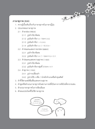 ภาษาสุภาพ (敬語)
1. ความรู้เบื้องต้นเกี่ยวกับภาษาสุภาพในภาษาญี่ปุ่น
2. ประเภทของภาษาสุภาพ
2.1 คำายกย่อง (尊敬語)
2.1.1 รูปคำากริยาพิเศษ
2.1.2 รูปผันคำากริยา お + Vますになる
2.1.3 รูปผันคำากริยา ～（ら）れる
2.1.4 รูปผันคำากริยา お/ご + Vください
2.2 คำาถ่อมตนแสดงการยกย่อง (謙譲語)
2.2.1 รูปคำากริยาพิเศษ
2.2.2 รูปผันคำากริยา お/ご + Vますする/いたす
2.3 คำาถ่อมตนแสดงความสุภาพ (丁重語)
2.3.1 รูปคำากริยาพิเศษ
2.3.2 รูปผันคำากริยากลุ่มที่ 3 Vますいたす
2.4 คำาสุภาพ (丁寧語)
2.4.1 รูปการเปลี่ยนคำา
2.4.2 รูปการใช้ お หรือ ご นำาหน้าคำานามหรือคำาคุณศัพท์
3. คำาที่ใช้ตามหลังชื่อเพื่อแสดงความสุภาพ
4. คำาพูดหรือสำานวนภาษาสุภาพในสถานการณ์ที่เป็นทางการหรือในที่สาธารณชน
5. สำานวนภาษาสุภาพในการเขียนอีเมล
6. ลักษณะประโยคที่ไม่ใช้ภาษาสุภาพ
お仕事は
何をなさって
いらっしゃいますか
えっと　。。。。
どう言えば
いいでしょう？
 