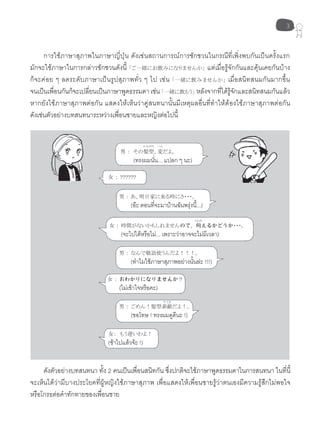 3
การใช้ภาษาสุภาพในภาษาญี่ปุ่น ดังเช่นสถานการณ์การชักชวนในกรณีที่เพิ่งพบกันเป็นครั้งแรก
มักจะใช้ภาษาในการกล่าวชักชวนดังนี้ 「ご一緒にお飲みになりませんか」 แต่เมื่อรู้จักกันและคุ้นเคยกันบ้าง
ก็จะค่อย ๆ ลดระดับภาษาเป็นรูปสุภาพทั่ว ๆ ไป เช่น 「一緒に飲みませんか」 เมื่อสนิทสนมกันมากขึ้น
จนเป็นเพื่อนกันก็จะเปลี่ยนเป็นภาษาพูดธรรมดาเช่น「一緒に飲もう」 หลังจากที่ได้รู้จักและสนิทสนมกันแล้ว
หากยังใช้ภาษาสุภาพต่อกัน แสดงให้เห็นว่าคู่สนทนานั้นมีเหตุผลอื่นที่ทำาให้ต้องใช้ภาษาสุภาพต่อกัน
ดังเช่นตัวอย่างบทสนทนาระหว่างเพื่อนชายและหญิงต่อไปนี้
男 ： その髪型、変だよ。
(ทรงผมนั่น... แปลก ๆ นะ)
女 ： ??????
男 ： あ、明日家に来る時にさ・・・。
(อะ ตอนที่จะมาบ้านฉันพรุ่งนี้...)
男 ： ごめん！髪型素敵だよ！。
(ขอโทษ ! ทรงผมดูดีนะ !)
男 ： なんで敬語使うんだよ！！！。
(ทำาไมใช้ภาษาสุภาพอย่างนั้นล่ะ !!!)
女 ： 時間がないかもしれませんので、伺えるかどうか・・・。
(จะไปได้หรือไม่... เพราะว่าอาจจะไม่มีเวลา)
女 ： おわかりになりませんか？
(ไม่เข้าใจหรือคะ)
女： もう遅いわよ！
(ช้าไปแล้วจ้ะ !)
ดังตัวอย่างบทสนทนา ทั้ง 2 คนเป็นเพื่อนสนิทกัน ซึ่งปกติจะใช้ภาษาพูดธรรมดาในการสนทนา ในที่นี้
จะเห็นได้ว่ามีบางประโยคที่ผู้หญิงใช้ภาษาสุภาพ เพื่อแสดงให้เพื่อนชายรู้ว่าตนเองมีความรู้สึกไม่พอใจ
หรือโกรธต่อคำาทักทายของเพื่อนชาย
かみがた
うかが
へん
すてき
 