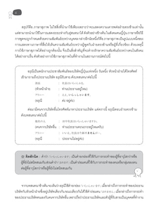 4
สรุปก็คือ ภาษาสุภาพ ไม่ใช่สิ่งที่นำามาใช้เพียงเพราะว่าจะแสดงความเคารพต่อฝ่ายตรงข้ามเท่านั้น
แต่สามารถนำามาใช้ในการแสดงระยะห่างกับคู่สนทนาได้ดังตัวอย่างข้างต้นในสังคมคนญี่ปุ่นภาษาหรือวิธี
การพูดจะถูกกำาหนดด้วยความสัมพันธ์ระหว่างบุคคลกล่าวอีกนัยหนึ่งก็คือภาษาสุภาพเป็นรูปแบบหนึ่งของ
การแสดงทางภาษาที่สื่อให้เห็นความสัมพันธ์ระหว่างผู้พูดกับฝ่ายตรงข้ามหรือผู้ที่เกี่ยวข้อง ด้วยเหตุนี้
การใช้ภาษาสุภาพได้อย่างถูกต้องนั้น จึงเป็นสิ่งสำาคัญที่จะดำารงรักษาความสัมพันธ์ระหว่างคนในสังคม
ได้อย่างราบรื่น ดังตัวอย่างการใช้ภาษาสุภาพในที่ทำางานในสถานการณ์ต่อไปนี้
อรุณีเป็นพนักงานประชาสัมพันธ์ของบริษัทญี่ปุ่นแห่งหนึ่ง วันหนึ่ง หัวหน้าฝ่ายได้โทรศัพท์
เข้ามาถามถึงประธานบริษัท อรุณีรับสาย ดังบทสนทนาต่อไปนี้
部長 : 社長はいらっしゃる。
(หัวหน้าฝ่าย : ท่านประธานอยู่ไหม)
アリニー : ええ、いらっしゃいます。
(อรุณี : ค่ะ อยู่ค่ะ)
ต่อมามีคนจากบริษัทอื่นโทรศัพท์มาหาประธานบริษัท แต่คราวนี้ อรุณีตอบฝ่ายตรงข้าม
ดังบทสนทนาต่อไปนี้
他社の人 : 田中社長はいらっしゃいますか。
(คนจากบริษัทอื่น : ท่านประธานทะนะกะอยู่ไหมครับ)
アリニー : いいえ、社長は今おりませんが…。
(อรุณี : ประธานไม่อยู่ค่ะ)
※ คิดสักนิด : คำาว่า 「いらっしゃいます」 เป็นคำายกย่องที่ใช้กับการกระทำาของผู้ที่อาวุโสกว่าหรือ
ผู้ที่ยังไม่สนิทสนมกันส่วนคำาว่า「おります」 เป็นคำาถ่อมตนที่ใช้กับการกระทำาของตนหรือกลุ่มของตน
ต่อผู้ที่อาวุโสกว่าหรือผู้ที่ยังไม่สนิทสนมกัน
จากบทสนทนาข้างต้นจะเห็นว่าอรุณีใช้คำายกย่อง「いらっしゃいます」 เมื่อกล่าวถึงการกระทำาของประธาน
บริษัทกับหัวหน้าฝ่ายซึ่งอยู่บริษัทเดียวกันขณะเดียวกันได้ใช้คำาถ่อมตน「おりません」 เมื่อกล่าวถึงการกระทำา
ของประธานบริษัทตนเองกับคนจากบริษัทอื่นเพราะถือว่าประธานบริษัทและตัวผู้ที่รับสายเป็นบุคคลที่ทำางาน
 