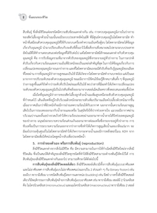 8 ขั้นตอนของชีวิต
สืบพันธุ์	ซึ่งสิ่งมีชีวิตแต่ละชนิดมีควำมซับซ้อนแตกต่ำงกัน	เช่น	กำรควบคุมอุณหภูมิภำยในร่ำงกำย		
ของสัตว์เลี้ยงลูกด้วยน�้ำนมนั้นจะมีระบบประสำทอัตโนมัติ	ที่มีศูนย์ควบคุมอยู่ในไฮโพทำลำมัส	ท�ำ
หน้ำที่เสมือนตัวควบคุมอุณหภูมิที่ใช้กับระบบเครื่องท�ำควำมเย็นหรือตู้อบ	ไฮโพทำลำมัสจะได้ข้อมูล
เกี่ยวกับอุณหภูมิ	น�ำมำเปรียบเทียบกับระดับที่ตั้งเอำไว้เพื่อสั่งงำนที่เหมำะสมไปตำมระบบประสำท
อัตโนมัติให้ท�ำงำนตอบสนองต่อข้อมูลที่ได้รับต่อไป	แต่ไฮโพทำลำมัสมีลักษณะแตกต่ำงกับตัวควบคุม
อุณหภูมิ	คือ	กำรรับข้อมูลรวมที่มำจำกตัวรับของอุณหภูมิซึ่งกระจำยอยู่ทั่วร่ำงกำย	ในภำวะปกติ					
ตัวรับเกี่ยวกับควำมร้อนและควำมเย็นที่ผิวหนังจะเป็นแหล่งส�ำคัญที่สุด	ในกำรให้ข้อมูลเกี่ยวกับกำร
เปลี่ยนแปลงของอุณหภูมิภำยนอกร่ำงกำย	และที่ไฮโพทำลำมัสเองจะมีตัวรับที่จะรับรู้อุณหภูมิของเลือด
ที่ไหลผ่ำน	กำรที่อุณหภูมิร่ำงกำยสูงขณะเป็นไข้	มิได้เกิดจำกไฮโพทำลำมัสท�ำงำนบกพร่อง	แต่เป็นผล
มำจำกกำรปรับระดับของตัวควบคุมอุณหภูมิ	ขณะมีอำกำรไข้คนไข้จะรู้สึกหนำวสั่นทั้ง	ๆ	ที่อุณหภูมิ
ร่ำงกำยสูงขึ้นแต่ก็ยังต�่ำกว่ำระดับที่ปรับใหม่ขณะที่เป็นไข้	พบว่ำสำรที่มีผลท�ำให้เกิดกำรเปลี่ยนแปลง
ระดับของตัวควบคุมอุณหภูมิเป็นโปรตีนที่หลั่งออกมำจำกเซลล์เม็ดเลือดขำวซึ่งตอบสนองต่อเชื้อโรค	
	 เมื่อใดที่อุณหภูมิร่ำงกำยของสัตว์เลี้ยงลูกด้วยน�้ำนมเพิ่มสูงเหนือระดับตัวควบคุมอุณหภูมิ
ที่ก�ำหนดไว้	เส้นเลือดที่อยู่ใกล้บริเวณผิวหนังจะขยำยตัวเพิ่มปริมำณเลือดไปเลี้ยงผิวหนังมำกขึ้น	
เมื่ออำกำศเย็นกว่ำที่ผิวหนังก็จะมีกำรถ่ำยเทควำมร้อนให้กับอำกำศ	นอกจำกนั้นควำมร้อนอำจสูญ
เสียไปในกำรระเหยออกมำกับน�้ำลำยและเหงื่อ	ในสุนัขจึงใช้ปำกช่วยหำยใจ	แมวจะมีอำกำศผ่ำน
บริเวณปำกและลิ้นอย่ำงรวดเร็วท�ำให้ควำมร้อนระเหยผ่ำนออกมำทำงน�้ำลำยได้จึงช่วยลดอุณหภูมิ
ของร่ำงกำย	มนุษย์จะระบำยควำมร้อนส่วนเกินออกมำทำงต่อมเหงื่อซึ่งกระจำยอยู่ทั่วร่ำงกำย	กำร
ขับเหงื่อเป็นกำรระบำยควำมร้อนออกจำกร่ำงกำยซึ่งท�ำให้เกิดกำรสูญเสียน�้ำและเกลือแร่มำก	จะ
มีผลไปกระตุ้นศูนย์ในไฮโพทำลำมัสท�ำให้เกิดกำรกระหำยน�้ำและมีกำรหลั่งฮอร์โมน	ADH	จำก
ไฮโพทำลำมัสเพื่อให้หน่วยไตดูดน�้ำกลับเพื่อประหยัดน�้ำ
5. การจําลองตัวเอง หรือการสืบพันธุ (reproduction)
	 สิ่งมีชีวิตแตกต่ำงจำกสิ่งไม่มีชีวิต	คือ	มีควำมสำมำรถในกำรให้ก�ำเนิดสิ่งมีชีวิตใหม่จำกสิ่งมี
ชีวิตเดิม	ซึ่งเป็นสมบัติส�ำคัญของสิ่งมีชีวิตทุกชนิดที่ท�ำให้สิ่งมีชีวิตสำมำรถด�ำรงพันธุ์ให้คงไว้ได้	กำร
สืบพันธุ์ของสิ่งมีชีวิตแตกต่ำงกันออกไป	สำมำรถศึกษำได้ดังต่อไปนี้
การสืบพันธุของสิ่งมีชีวิตเซลลเดียว	สิ่งมีชีวิตเซลล์เดียวมีทั้งกำรสืบพันธุ์แบบอำศัยเพศ
และไม่อำศัยเพศ	กำรสืบพันธุ์แบบไม่อำศัยเพศแบ่งแยกเป็น	2	ส่วนเท่ำ	ๆ	กัน	(binary	fission)	เช่น	
อะมีบำ	พำรำมีเซียม	บำงชนิดสืบพันธุ์โดยกำรแตกหน่อ	(budding)	เช่น	ยีสต์	บำงครั้งสิ่งมีชีวิตเซลล์
เดียวก็มีพฤติกรรมกำรสืบพันธุ์คล้ำยกำรสืบพันธุ์แบบอำศัยเพศ	เช่น	พำรำมีเซียม	เซลล์มี	2	นิวเคลียส	
คือ	ไมโครนิวเคลียส	(micronucleus)	และแมโครนิวเคลียส	(macronucleus)	พำรำมีเซียม	2	เซลล์
 