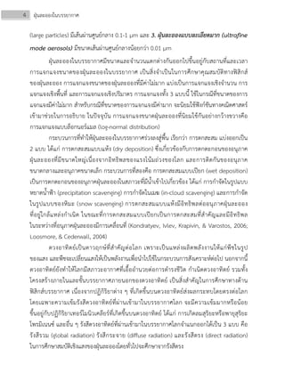4 ฝุ่นละอองในบรรยากาศ
(large particles) มีเส้นผ่านศูนย์กลาง 0.1-1 μm และ 3. ฝุ่นละอองแบบละเอียดมาก (ultrafine
mode aerosols) มีขนาดเส้นผ่านศูนย์กลางน้อยกว่า 0.01 μm
ฝุ่นละอองในบรรยากาศมีขนาดและจํานวนแตกต่างกันออกไปขึ้นอยู่กับสถานที่และเวลา
การแจกแจงขนาดของฝุ่นละอองในบรรยากาศ เป็นสิ่งจําเป็นในการศึกษาคุณสมบัติทางฟิสิกส์
ของฝุ่นละออง การแจกแจงขนาดของฝุ่นละอองที่มีค่าไม่มาก แบ่งเป็นการแจกแจงเชิงจํานวน การ
แจกแจงเชิงพื้นที่ และการแจกแจงเชิงปริมาตร การแจกแจงทั้ง 3 แบบนี้ ใช้ในกรณีที่ขนาดของการ
แจกแจงมีค่าไม่มาก สําหรับกรณีที่ขนาดของการแจกแจงมีค่ามาก จะนิยมใช้ฟังก์ชันทางคณิตศาสตร์
เข้ามาช่วยในการอธิบาย ในปัจจุบัน การแจกแจงขนาดฝุ่นละอองที่นิยมใช้กันอย่างกว้างขวางคือ
การแจกแจงแบบล็อกนอร์แมล (log-normal distribution)
กระบวนการที่ทําให้ฝุ่นละอองในบรรยากาศร่วงลงสู่พื้น เรียกว่า การตกสะสม แบ่งออกเป็น
2 แบบ ได้แก่ การตกสะสมแบบแห้ง (dry deposition) ซึ่งเกี่ยวข้องกับการตกตะกอนของอนุภาค
ฝุ่นละอองที่มีขนาดใหญ่เนื่องจากอิทธิพลของแรงโน้มถ่วงของโลก และการติดกันของอนุภาค
ขนาดกลางและอนุภาคขนาดเล็ก กระบวนการที่สองคือ การตกสะสมแบบเปียก (wet deposition)
เป็นการตกตะกอนของอนุภาคฝุ่นละอองในสภาวะที่มีน้ําเข้าไปเกี่ยวข้อง ได้แก่ การกําจัดในรูปแบบ
หยาดน้ําฟ้า (precipitation scavenging) การกําจัดในเมฆ (in-cloud scavenging) และการกําจัด
ในรูปแบบของหิมะ (snow scavenging) การตกสะสมแบบแห้งมีอิทธิพลต่ออนุภาคฝุ่นละออง
ที่อยู่ใกล้แหล่งกําเนิด ในขณะที่การตกสะสมแบบเปียกเป็นการตกสะสมที่สําคัญและมีอิทธิพล
ในระหว่างที่อนุภาคฝุ่นละอองมีการเคลื่อนที่ (Kondratyev, Ivlev, Krapivin, & Varostos, 2006;
Loosmore, & Cederwall, 2004)
ดวงอาทิตย์เป็นดาวฤกษ์ที่สําคัญต่อโลก เพราะเป็นแหล่งผลิตพลังงานให้แก่พืชในรูป
ของแสง และพืชจะเปลี่ยนแสงให้เป็นพลังงานเพื่อนําไปใช้ในกระบวนการสังเคราะห์ต่อไป นอกจากนี้
ดวงอาทิตย์ยังทําให้โลกมีสภาวะอากาศที่เอื้ออํานวยต่อการดํารงชีวิต กําเนิดดวงอาทิตย์ รวมทั้ง
โครงสร้างภายในและชั้นบรรยากาศภายนอกของดวงอาทิตย์ เป็นสิ่งสําคัญในการศึกษาทางด้าน
ฟิสิกส์บรรยากาศ เนื่องจากปฏิกิริยาต่าง ๆ ที่เกิดขึ้นบนดวงอาทิตย์ส่งผลกระทบโดยตรงต่อโลก
โดยเฉพาะความเข้มรังสีดวงอาทิตย์ที่ผ่านเข้ามาในบรรยากาศโลก จะมีความเข้มมากหรือน้อย
ขึ้นอยู่กับปฏิกิริยาเทอร์โมนิวเคลียร์ที่เกิดขึ้นบนดวงอาทิตย์ ได้แก่ การเกิดลมสุริยะหรือพายุสุริยะ
โพรมิเนนซ์ และอื่น ๆ รังสีดวงอาทิตย์ที่ผ่านเข้ามาในบรรยากาศโลกจําแนกออกได้เป็น 3 แบบ คือ
รังสีรวม (global radiation) รังสีกระจาย (diffuse radiation) และรังสีตรง (direct radiation)
ในการศึกษาสมบัติเชิงแสงของฝุ่นละอองโดยทั่วไปจะศึกษาจากรังสีตรง
 