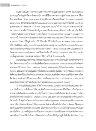 6 ฝุ่นละอองในบรรยากาศ
ฝุ่นละอองในบรรยากาศส่งผลทําให้เกิดความขุ่นมัวของบรรยากาศ (atmospheric
turbidity) ในปัจจุบันมีพารามิเตอร์อยู่ 4 แบบที่ใช้บอกสภาพความขุ่นมัวของบรรยากาศ ได้แก่
ลิงก์พารามิเตอร์ (Link parameters) อันสเวิร์ท-มอนทีทพารามิเตอร์ (Unsworth-Monteith
parameters) ชึพพ์พารามิเตอร์ (Schuepp parameters) และอังสตรอมพารามิเตอร์ (Angstrom
parameters) อังสตรอมพารามิเตอร์ (Angstrom, 1929) ใช้ในการบอกสภาพความขุ่นมัว
ของบรรยากาศ เมื่อรังสีดวงอาทิตย์ถูกลดทอนด้วยฝุ่นละอองเพียงอย่างเดียวเท่านั้น ดังนั้น
ในปัจจุบันอังสตรอมพารามิเตอร์จึงเป็นที่นิยมใช้ในการบอกสภาพความขุ่นมัวของบรรยากาศ
นอกจากนี้ อังสตรอมพารามิเตอร์สามารถบอกขนาดของอนุภาคฝุ่นละอองในบรรยากาศได้ การหา
ค่าของพารามิเตอร์นี้มีอยู่ด้วยกัน 3 วิธี วิธีแรกคือ วิธีเชิงเส้นที่เหมาะสม (linear fitting method,
LM) เป็นวิธีที่อยู่บนพื้นฐานการเขียนกราฟเส้นตรงบนเลขฐานลอการิทึมกับความยาวคลื่นของแสง
ที่มาตกกระทบอนุภาคฝุ่นละออง วิธีที่สองคือ วิธีโดยตรง (direct method, DM) เป็นวิธีที่หาค่าได้
โดยตรงจากสมการของอังสตรอม และวิธีสุดท้ายคือ วิธีโวลซ์ (Volz method, VM) เป็นการหาค่า
บนพื้นฐานของสมการของอังสตรอมโดยการใช้ค่า AOD ที่ 2 ความยาวคลื่น
ฝุ่นละอองในบรรยากาศมีอิทธิพลต่อปริมาณรังสีดวงอาทิตย์ที่ผ่านเข้า-ออกจากบรรยากาศ
โลก เรียกกระบวนการนี้ว่า แรงปล่อยรังสีของฝุ่นละออง (aerosol radiative forcing) มีอิทธิพลทั้ง
แรงปล่อยรังสีทางตรง (direct radiative forcing) และแรงปล่อยรังสีทางอ้อม (indirect radiative
forcing) แรงปล่อยรังสีของฝุ่นละอองที่มีอิทธิพลโดยตรงคือ ฝุ่นละอองจะดูดกลืนและการกระเจิง
รังสีดวงอาทิตย์ที่ผ่านเข้ามาในบรรยากาศโลก ส่วนแรงปล่อยรังสีของฝุ่นละอองที่มีอิทธิพลทางอ้อม
คือ ฝุ่นละอองทําหน้าที่เป็นแกนกลางในการก่อตัวของเมฆ (cloud condensation nuclei, CCN)
และเปลี่ยนแปลงโครงสร้างระดับจุลกายภาพของเมฆ (microphysics of clouds)
แรงปล่อยรังสีของฝุ่นละอองมีได้ทั้งค่าบวกและลบ ในกรณีแรงปล่อยรังสีของฝุ่นละอองมีค่า
บวก เกิดขึ้นจากการเพิ่มขึ้นของรังสีดวงอาทิตย์ในบรรยากาศโลก ส่งผลทําให้เกิดภาวะโลกร้อน ส่วน
แรงปล่อยรังสีของฝุ่นละอองมีค่าลบ เกิดขึ้นจากการลดลงของรังสีดวงอาทิตย์ในบรรยากาศโลก
ส่งผลให้โลกเกิดภาวะเย็นตัวลง (global cooling) แรงปล่อยรังสีของฝุ่นละอองที่มีค่าเป็นบวกหรือ
มีค่าลบนั้น ขึ้นอยู่กับชนิดและองค์ประกอบทางเคมีของฝุ่นละออง เช่น ฝุ่นละอองที่มีส่วนประกอบ
ของสารอินทรีย์และคาร์บอนดําที่เกิดจากการเผาไหม้ของเชื้อเพลิงมีค่าเป็นบวก ในขณะที่ฝุ่นละออง
ที่มีส่วนประกอบของซัลเฟต สารอินทรีย์ และคาร์บอนดํา ที่เกิดจากการเผาไหม้ชีวมวลมีค่าเป็นลบ
อย่างไรก็ตาม ในบางครั้งฝุ่นละอองที่มีส่วนประกอบของสารอินทรีย์และคาร์บอนดําที่เกิดจากการ
เผาไหม้ของชีวมวลก็มีค่าเป็นบวกได้เช่นกัน เช่น ในกรณีที่มีอุณหภูมิพื้นผิวโลกมีค่าค่อนข้างสูง
 