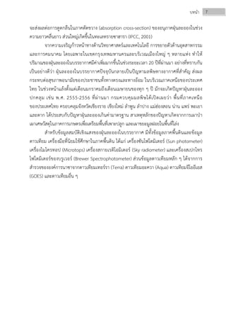 7บทนํา
จะส่งผลต่อการดูดกลืนในภาคตัดขวาง (absorption cross-section) ของอนุภาคฝุ่นละอองในช่วง
ความยาวคลื่นยาว ส่วนใหญ่เกิดขึ้นในทะเลทรายซาฮารา (IPCC, 2001)
จากความเจริญก้าวหน้าทางด้านวิทยาศาสตร์และเทคโนโลยี การขยายตัวด้านอุตสาหกรรม
และการคมนาคม โดยเฉพาะในเขตกรุงเทพมหานครและบริเวณเมืองใหญ่ ๆ หลายแห่ง ทําให้
ปริมาณของฝุ่นละอองในบรรยากาศมีค่าเพิ่มมากขึ้นในช่วงระยะเวลา 20 ปีที่ผ่านมา อย่างที่ทราบกัน
เป็นอย่างดีว่า ฝุ่นละอองในบรรยากาศปัจจุบันกลายเป็นปัญหามลพิษทางอากาศที่สําคัญ ส่งผล
กระทบต่อสุขภาพอนามัยของประชาชนทั้งทางตรงและทางอ้อม ในบริเวณภาคเหนือของประเทศ
ไทย ในช่วงหน้าแล้งตั้งแต่เดือนมกราคมถึงเดือนเมษายนของทุก ๆ ปี มักจะเกิดปัญหาฝุ่นละออง
ปกคลุม เช่น พ.ศ. 2555-2556 ที่ผ่านมา กรมควบคุมมลพิษได้เปิดเผยว่า พื้นที่ภาคเหนือ
ของประเทศไทย ครอบคลุมจังหวัดเชียงราย เชียงใหม่ ลําพูน ลําปาง แม่ฮ่องสอน น่าน แพร่ พะเยา
และตาก ได้ประสบกับปัญหาฝุ่นละอองเกินค่ามาตรฐาน สาเหตุหลักของปัญหาเกิดจากการเผาป่า
เผาเศษวัสดุในภาคการเกษตรเพื่อเตรียมพื้นที่เพาะปลูก และเผาขยะมูลฝอยในพื้นที่โล่ง
สําหรับข้อมูลสมบัติเชิงแสงของฝุ่นละอองในบรรยากาศ มีทั้งข้อมูลภาคพื้นดินและข้อมูล
ดาวเทียม เครื่องมือที่นิยมใช้ศึกษาในภาคพื้นดิน ได้แก่ เครื่องซันโฟโตมิเตอร์ (Sun photometer)
เครื่องไมโครทอป (Microtops) เครื่องสกายเรดิโอมิเตอร์ (Sky radiometer) และเครื่องสเปกโทร
โฟโตมิเตอร์ของบรูเวอร์ (Brewer Spectrophotometer) ส่วนข้อมูลดาวเทียมหลัก ๆ ได้จากการ
สํารวจขององค์การนาซาจากดาวเทียมเทอร์รา (Terra) ดาวเทียมอะควา (Aqua) ดาวเทียมจีโออีเอส
(GOES) และดาวเทียมอื่น ๆ
 