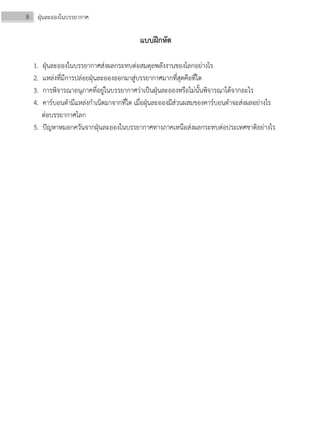 8 ฝุ่นละอองในบรรยากาศ
แบบฝึกหัด
1. ฝุ่นละอองในบรรยากาศส่งผลกระทบต่อสมดุลพลังงานของโลกอย่างไร
2. แหล่งที่มีการปล่อยฝุ่นละอองออกมาสู่บรรยากาศมากที่สุดคือที่ใด
3. การพิจารณาอนุภาคที่อยู่ในบรรยากาศว่าเป็นฝุ่นละอองหรือไม่นั้นพิจารณาได้จากอะไร
4. คาร์บอนดํามีแหล่งกําเนิดมาจากที่ใด เมื่อฝุ่นละอองมีส่วนผสมของคาร์บอนดําจะส่งผลอย่างไร
ต่อบรรยากาศโลก
5. ปัญหาหมอกควันจากฝุ่นละอองในบรรยากาศทางภาคเหนือส่งผลกระทบต่อประเทศชาติอย่างไร
 