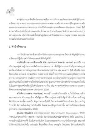 6
หากผูประกอบอาชีพเจ็บปวยและบาดเจ็บจากการทํางาน จะเกิดผลกระทบตอตัวผูประกอบ
อาชีพเอง เชน ขาดงาน ลางาน ออกจากงาน ผลกระทบตอครอบครัว เชน ขาดรายไดมาดูแลครอบครัว
และผลกระทบตอสถานประกอบการ เชน ทําใหขาดแรงงาน ผลผลิตลดลง (Benjamin, 2008) จึงมี
ความจําเปนอยางยิ่งที่นายจางจะตองจัดบริการทางอาชีวอนามัยและสวัสดิการในสถานประกอบการ
อยางเหมาะสม เพื่อใหเกิดผลดีทั้งตอตัวผูประกอบอาชีพและตอโรงงานอุตสาหกรรม และเพิ่ม
ความมั่นคงตอประเทศชาติตอไป
3. คําจํากัดความ
การจัดบริการทางอาชีวอนามัย สวัสดิการแรงงาน และสุขภาพ มีความสําคัญตอผูประกอบ
อาชีพมาก มีผูอธิบายคําจํากัดความของคําที่สําคัญดังนี้
การจัดบริการทางอาชีวอนามัย (Occupational health service) หมายถึง การ
บริการดูแลสุขภาพผูประกอบอาชีพในสถานประกอบการ เพื่อใหผูประกอบอาชีพมีสุขภาพสมบูรณ
โดยปองกันอันตรายจากสิ่งคุกคามจากสิ่งแวดลอมในการทํางาน เชน แสงสวาง รังสี เสียงดัง ความ
สั่นสะเทือน สารเคมี ความเครียด การยศาสตร รวมทั้งจากการบาดเจ็บและอุบัติเหตุจากการ
ทํางาน กลาวโดยสรุป การจัดบริการทางอาชีวอนามัย นายจางควรใหการดูแลผูประกอบอาชีพ
และสิ่งแวดลอมในการทํางานใหมีความเหมาะสม รูปแบบการจัดบริการดังกลาวอาจแตกตางกัน
ไปในแตละประเทศโดยขึ้นอยูกับปจจัยหลาย ๆ ดาน เชน ความเครงครัดของกฎหมาย ฐานะทาง
สังคมและเศรษฐกิจของประเทศ (Benjamin, 2008)
สวัสดิการแรงงาน (Welfare) หมายถึง การดําเนินการใด ๆ ไมวาโดยนายจาง
สหภาพแรงงาน ตัวแทนลูกจาง หรือรัฐบาล ที่มีความมุงหมายเพื่อใหลูกจางมีระดับความเปนอยู
ที่ดี มีความผาสุกทั้งกายและใจ มีสุขภาพอนามัยที่ดี มีความปลอดภัยในการทํางาน มีความเจริญ
กาวหนา มีความมั่นคงในการดําเนินชีวิต ไมเฉพาะแตตัวลูกจางเทานั้น แตรวมถึงครอบครัวของ
ลูกจางดวย (กระทรวงแรงงาน, 2548)
สุขภาพ (Health) องคการอนามัยโลก (World Health Organization, WHO)
กําหนดนิยามของคําวา “สุขภาพ” หมายถึง สภาวะความสมบูรณทางรางกาย จิตใจ และสังคม มี
ความเปนอยูในสังคมที่ดี ไมเจ็บปวยเปนโรค ในมุมมองขององคการอนามัยโลกระบุวา สุขภาพดี
ไมใชการไมเปนโรคเทานั้น แตมองวา สิ่งแวดลอม สังคม เศรษฐกิจ วัฒนธรรม มีความสัมพันธกับ
 