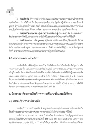 8
2. การปรับตัว ผูประกอบอาชีพทุกคนมีสภาวะสุขภาพและการปรับตัวเขากับสภาพ
แวดลอมในการทํางานไดไมเทากัน โดยเฉพาะกลุมเสี่ยง เชน ผูสูงวัย หญิงตั้งครรภ แรงงานขามชาติ
ผูพิการ ผูประกอบอาชีพที่เจ็บปวย ดังนั้น เจาหนาที่ความปลอดภัยในการทํางานควรมีการประเมิน
การปรับตัวของผูประกอบอาชีพตามระดับความสามารถและความชํานาญการในการทํางาน
3. การสงเสริมและพัฒนาสุขภาพกายและจิตใจผูประกอบอาชีพ กิจกรรมในการ
สงเสริมสุขภาพที่จัดใหผูประกอบอาชีพ จะชวยใหผูประกอบอาชีพมีคุณภาพชีวิตที่ดีขึ้นได
4. การรักษาและการฟนฟูสภาพ ผูประกอบอาชีพอาจไดรับอุบัติเหตุหรือเปนโรค
เฉียบพลันและเรื้อรังจากการทํางาน โดยเฉพาะผูประกอบอาชีพสูงอายุมีโอกาสเปนโรคเรื้อรังไดมาก
ดังนั้น การรักษาและฟนฟูสมรรถภาพจะชวยลดอาการไมพึงประสงค ทําใหผูประกอบอาชีพมีสุขภาพ
ที่ดีขึ้น สามารถกลับไปทํางานเดิมหรืองานใหมไดมากที่สุดเทาที่จะเปนไปได
4.2 ขอบเขตของการจัดสวัสดิการ
การจัดสวัสดิการใหแกผูประกอบอาชีพ เปนสิ่งที่นายจางจําเปนตองจัดใหแกลูกจาง เพื่อ
ใหมีความเปนอยูที่ดี มีสุขภาพกายและจิตใจที่สมบูรณ มีความปลอดภัยในการทํางาน มีความ
เจริญกาวหนา มีความมั่นคงในการดําเนินชีวิต การจัดสวัสดิการเปนการจัดใหกับผูประกอบอาชีพ
รวมถึงครอบครัวดวย ขอบเขตของการจัดสวัสดิการดังกลาวจําแนกออกเปน 2 ประเภท
คือ 1) การจัดสวัสดิการแรงงานตามที่กฎหมายกําหนด เชน การจัดหองนํ้า หองสวม และ 2) การ
จัดสวัสดิการแรงงานนอกเหนือจากที่กฎหมายกําหนด เชน การจัดตั้งโรงเรียนในโรงงาน การจัดใหมี
หองสมุด (กระทรวงแรงงาน, 2548) ดังรายละเอียดในหนา 10
5. วัตถุประสงคของการจัดบริการทางอาชีวอนามัยและสวัสดิการ
5.1 การจัดบริการทางอาชีวอนามัย
การจัดบริการทางอาชีวอนามัย มีวัตถุประสงคของการดําเนินงานหลายประการดวยกัน
ซึ่งองคการแรงงานระหวางประเทศและองคการอนามัยโลกไดระบุวัตถุประสงคไวดังนี้
องคการแรงงานระหวางประเทศ กําหนดวัตถุประสงคตาม “อนุสัญญาและขอแนะ
ขององคการแรงงานระหวางประเทศฉบับที่ 155 และ 161 (Occupational Safety and
Health Convention; No. 155, 161)” กลาวถึงวัตถุประสงคในการจัดบริการทางอาชีวอนามัยของ
 