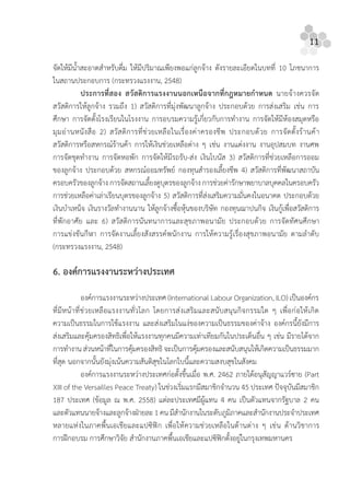 11
จัดใหมีนํ้าสะอาดสําหรับดื่ม ใหมีปริมาณเพียงพอแกลูกจาง ดังรายละเอียดในบทที่ 10 โภชนาการ
ในสถานประกอบการ (กระทรวงแรงงาน, 2548)
ประการที่สอง สวัสดิการแรงงานนอกเหนือจากที่กฎหมายกําหนด นายจางควรจัด
สวัสดิการใหลูกจาง รวมถึง 1) สวัสดิการที่มุงพัฒนาลูกจาง ประกอบดวย การสงเสริม เชน การ
ศึกษา การจัดตั้งโรงเรียนในโรงงาน การอบรมความรูเกี่ยวกับการทํางาน การจัดใหมีหองสมุดหรือ
มุมอานหนังสือ 2) สวัสดิการที่ชวยเหลือในเรื่องคาครองชีพ ประกอบดวย การจัดตั้งรานคา
สวัสดิการหรือสหกรณรานคา การใหเงินชวยเหลือตาง ๆ เชน งานแตงงาน งานอุปสมบท งานศพ
การจัดชุดทํางาน การจัดหอพัก การจัดใหมีรถรับ-สง เงินโบนัส 3) สวัสดิการที่ชวยเหลือการออม
ของลูกจาง ประกอบดวย สหกรณออมทรัพย กองทุนสํารองเลี้ยงชีพ 4) สวัสดิการที่พัฒนาสถาบัน
ครอบครัวของลูกจาง การจัดสถานเลี้ยงดูบุตรของลูกจาง การชวยคารักษาพยาบาลบุคคลในครอบครัว
การชวยเหลือคาเลาเรียนบุตรของลูกจาง 5) สวัสดิการที่สงเสริมความมั่นคงในอนาคต ประกอบดวย
เงินบําเหน็จ เงินรางวัลทํางานนาน ใหลูกจางซื้อหุนของบริษัท กองทุนฌาปนกิจ เงินกูเพื่อสวัสดิการ
ที่พักอาศัย และ 6) สวัสดิการนันทนาการและสุขภาพอนามัย ประกอบดวย การจัดทัศนศึกษา
การแขงขันกีฬา การจัดงานเลี้ยงสังสรรคพนักงาน การใหความรูเรื่องสุขภาพอนามัย ตามลําดับ
(กระทรวงแรงงาน, 2548)
6. องคการแรงงานระหวางประเทศ
องคการแรงงานระหวางประเทศ (International Labour Organization, ILO) เปนองคกร
ที่มีหนาที่ชวยเหลือแรงงานทั่วโลก โดยการสงเสริมและสนับสนุนกิจกรรมใด ๆ เพื่อกอใหเกิด
ความเปนธรรมในการใชแรงงาน และสงเสริมในแงของความเปนธรรมของคาจาง องคกรนี้ยังมีการ
สงเสริมและคุมครองสิทธิเพื่อใหแรงงานทุกคนมีความเทาเทียมกันในประเด็นอื่น ๆ เชน มีรายไดจาก
การทํางาน สวนหนาที่ในการคุมครองสิทธิ จะเปนการคุมครองและสนับสนุนใหเกิดความเปนธรรมมาก
ที่สุด นอกจากนั้นยังมุงเนนความสันติสุขในโลกใบนี้และความสงบสุขในสังคม
องคการแรงงานระหวางประเทศกอตั้งขึ้นเมื่อ พ.ศ. 2462 ภายใตอนุสัญญาแวรซาย (Part
XIII of the Versailles Peace Treaty) ในชวงเริ่มแรกมีสมาชิกจํานวน 45 ประเทศ ปจจุบันมีสมาชิก
187 ประเทศ (ขอมูล ณ พ.ศ. 2558) แตละประเทศมีผูแทน 4 คน เปนตัวแทนจากรัฐบาล 2 คน
และตัวแทนนายจางและลูกจางฝายละ1คน มีสํานักงานในระดับภูมิภาคและสํานักงานประจําประเทศ
หลายแหงในภาคพื้นเอเชียและแปซิฟก เพื่อใหความชวยเหลือในดานตาง ๆ เชน ดานวิชาการ
การฝกอบรม การศึกษาวิจัย สํานักงานภาคพื้นเอเชียและแปซิฟกตั้งอยูในกรุงเทพมหานคร
 