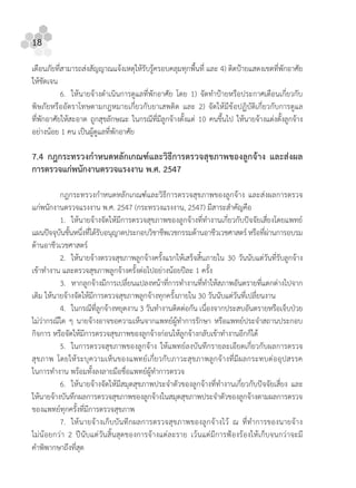 18
เตือนภัยที่สามารถสงสัญญาณแจงเหตุใหรับรูครอบคลุมทุกพื้นที่ และ 4) ติดปายแสดงเขตที่พักอาศัย
ใหชัดเจน
6. ใหนายจางดําเนินการดูแลที่พักอาศัย โดย 1) จัดทําปายหรือประกาศเตือนเกี่ยวกับ
พิษภัยหรืออัตราโทษตามกฎหมายเกี่ยวกับยาเสพติด และ 2) จัดใหมีขอปฏิบัติเกี่ยวกับการดูแล
ที่พักอาศัยใหสะอาด ถูกสุขลักษณะ ในกรณีที่มีลูกจางตั้งแต 10 คนขึ้นไป ใหนายจางแตงตั้งลูกจาง
อยางนอย 1 คน เปนผูดูแลที่พักอาศัย
7.4 กฎกระทรวงกําหนดหลักเกณฑและวิธีการตรวจสุขภาพของลูกจาง และสงผล
การตรวจแกพนักงานตรวจแรงงาน พ.ศ. 2547
กฎกระทรวงกําหนดหลักเกณฑและวิธีการตรวจสุขภาพของลูกจาง และสงผลการตรวจ
แกพนักงานตรวจแรงงาน พ.ศ. 2547 (กระทรวงแรงงาน, 2547) มีสาระสําคัญคือ
1. ใหนายจางจัดใหมีการตรวจสุขภาพของลูกจางที่ทํางานเกี่ยวกับปจจัยเสี่ยงโดยแพทย
แผนปจจุบันชั้นหนึ่งที่ไดรับอนุญาตประกอบวิชาชีพเวชกรรมดานอาชีวเวชศาสตรหรือที่ผานการอบรม
ดานอาชีวเวชศาสตร
2. ใหนายจางตรวจสุขภาพลูกจางครั้งแรกใหเสร็จสิ้นภายใน 30 วันนับแตวันที่รับลูกจาง
เขาทํางาน และตรวจสุขภาพลูกจางครั้งตอไปอยางนอยปละ 1 ครั้ง
3. หากลูกจางมีการเปลี่ยนแปลงหนาที่การทํางานที่ทําใหสภาพอันตรายที่แตกตางไปจาก
เดิม ใหนายจางจัดใหมีการตรวจสุขภาพลูกจางทุกครั้งภายใน 30 วันนับแตวันที่เปลี่ยนงาน
4. ในกรณีที่ลูกจางหยุดงาน 3 วันทํางานติดตอกัน เนื่องจากประสบอันตรายหรือเจ็บปวย
ไมวากรณีใด ๆ นายจางอาจขอความเห็นจากแพทยผูทําการรักษา หรือแพทยประจําสถานประกอบ
กิจการ หรือจัดใหมีการตรวจสุขภาพของลูกจางกอนใหลูกจางกลับเขาทํางานอีกก็ได
5. ในการตรวจสุขภาพของลูกจาง ใหแพทยลงบันทึกรายละเอียดเกี่ยวกับผลการตรวจ
สุขภาพ โดยใหระบุความเห็นของแพทยเกี่ยวกับภาวะสุขภาพลูกจางที่มีผลกระทบตออุปสรรค
ในการทํางาน พรอมทั้งลงลายมือชื่อแพทยผูทําการตรวจ
6. ใหนายจางจัดใหมีสมุดสุขภาพประจําตัวของลูกจางที่ทํางานเกี่ยวกับปจจัยเสี่ยง และ
ใหนายจางบันทึกผลการตรวจสุขภาพของลูกจางในสมุดสุขภาพประจําตัวของลูกจางตามผลการตรวจ
ของแพทยทุกครั้งที่มีการตรวจสุขภาพ
7. ใหนายจางเก็บบันทึกผลการตรวจสุขภาพของลูกจางไว ณ ที่ทําการของนายจาง
ไมนอยกวา 2 ปนับแตวันสิ้นสุดของการจางแตละราย เวนแตมีการฟองรองใหเก็บจนกวาจะมี
คําพิพากษาถึงที่สุด
 