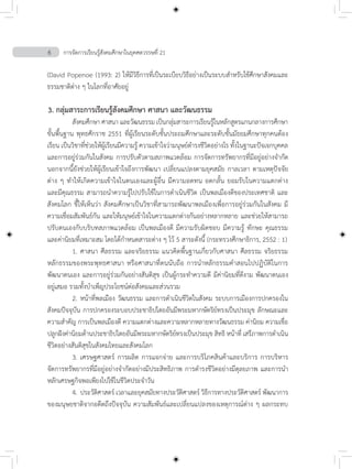 6 การจัดการเรียนรู้สังคมศึกษาในยุคศตวรรษที่ 21
(David Popenoe (1993: 2) ให้มีวิธีการที่เป็นระเบียบวิธีอย่างเป็นระบบส�ำหรับใช้ศึกษาสังคมและ
ธรรมชาติต่าง ๆ ในโลกที่อาศัยอยู่
3. กลุ่มสาระการเรียนรู้สังคมศึกษา ศาสนา และวัฒนธรรม
	 สังคมศึกษา ศาสนา และวัฒนธรรม เป็นกลุ่มสาระการเรียนรู้ในหลักสูตรแกนกลางการศึกษา
ขั้นพื้นฐาน พุทธศักราช 2551 ที่ผู้เรียนระดับชั้นประถมศึกษาและระดับชั้นมัธยมศึกษาทุกคนต้อง
เรียน เป็นวิชาที่ช่วยให้ผู้เรียนมีความรู้ ความเข้าใจว่ามนุษย์ด�ำรงชีวิตอย่างไร ทั้งในฐานะปัจเจกบุคคล
และการอยู่ร่วมกันในสังคม การปรับตัวตามสภาพแวดล้อม การจัดการทรัพยากรที่มีอยู่อย่างจ�ำกัด
นอกจากนี้ยังช่วยให้ผู้เรียนเข้าใจถึงการพัฒนา เปลี่ยนแปลงตามยุคสมัย กาลเวลา ตามเหตุปัจจัย
ต่าง ๆ ท�ำให้เกิดความเข้าใจในตนเองและผู้อื่น มีความอดทน อดกลั้น ยอมรับในความแตกต่าง
และมีคุณธรรม สามารถน�ำความรู้ไปปรับใช้ในการด�ำเนินชีวิต เป็นพลเมืองดีของประเทศชาติ และ
สังคมโลก ชี้ให้เห็นว่า สังคมศึกษาเป็นวิชาที่สามารถพัฒนาพลเมืองเพื่อการอยู่ร่วมกันในสังคม มี
ความเชื่อมสัมพันธ์กัน และให้มนุษย์เข้าใจในความแตกต่างกันอย่างหลากหลาย และช่วยให้สามารถ
ปรับตนเองกับบริบทสภาพแวดล้อม เป็นพลเมืองดี มีความรับผิดชอบ มีความรู้ ทักษะ คุณธรรม
และค่านิยมที่เหมาะสม โดยได้ก�ำหนดสาระต่าง ๆ ไว้ 5 สาระดังนี้ (กระทรวงศึกษาธิการ, 2552 : 1)
	 1.	ศาสนา ศีลธรรม และจริยธรรม แนวคิดพื้นฐานเกี่ยวกับศาสนา ศีลธรรม จริยธรรม
หลักธรรมของพระพุทธศาสนา หรือศาสนาที่ตนนับถือ การน�ำหลักธรรมค�ำสอนไปปฏิบัติในการ
พัฒนาตนเอง และการอยู่ร่วมกันอย่างสันติสุข เป็นผู้กระท�ำความดี มีค่านิยมที่ดีงาม พัฒนาตนเอง
อยู่เสมอ รวมทั้งบ�ำเพ็ญประโยชน์ต่อสังคมและส่วนรวม
	 2.	หน้าที่พลเมือง วัฒนธรรม และการด�ำเนินชีวิตในสังคม ระบบการเมืองการปกครองใน
สังคมปัจจุบัน การปกครองระบอบประชาธิปไตยอันมีพระมหากษัตริย์ทรงเป็นประมุข ลักษณะและ
ความส�ำคัญ การเป็นพลเมืองดี ความแตกต่างและความหลากหลายทางวัฒนธรรม ค่านิยม ความเชื่อ
ปลูกฝังค่านิยมด้านประชาธิปไตยอันมีพระมหากษัตริย์ทรงเป็นประมุข สิทธิ หน้าที่ เสรีภาพการด�ำเนิน
ชีวิตอย่างสันติสุขในสังคมไทยและสังคมโลก
	 3.	เศรษฐศาสตร์ การผลิต การแจกจ่าย และการบริโภคสินค้าและบริการ การบริหาร
จัดการทรัพยากรที่มีอยู่อย่างจ�ำกัดอย่างมีประสิทธิภาพ การด�ำรงชีวิตอย่างมีดุลยภาพ และการน�ำ
หลักเศรษฐกิจพอเพียงไปใช้ในชีวิตประจ�ำวัน
	 4.	ประวัติศาสตร์ เวลาและยุคสมัยทางประวัติศาสตร์ วิธีการทางประวัติศาสตร์ พัฒนาการ
ของมนุษยชาติจากอดีตถึงปัจจุบัน ความสัมพันธ์และเปลี่ยนแปลงของเหตุการณ์ต่าง ๆ ผลกระทบ
 