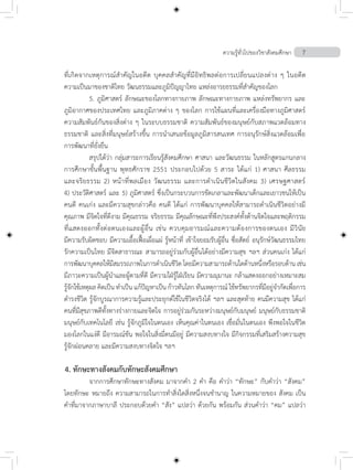 ความรู้ทั่วไปของวิชาสังคมศึกษา 7
ที่เกิดจากเหตุการณ์ส�ำคัญในอดีต บุคคลส�ำคัญที่มีอิทธิพลต่อการเปลี่ยนแปลงต่าง ๆ ในอดีต
ความเป็นมาของชาติไทย วัฒนธรรมและภูมิปัญญาไทย แหล่งอารยธรรมที่ส�ำคัญของโลก
	 5.	ภูมิศาสตร์ ลักษณะของโลกทางกายภาพ ลักษณะทางกายภาพ แหล่งทรัพยากร และ
ภูมิอากาศของประเทศไทย และภูมิภาคต่าง ๆ ของโลก การใช้แผนที่และเครื่องมือทางภูมิศาสตร์
ความสัมพันธ์กันของสิ่งต่าง ๆ ในระบบธรรมชาติ ความสัมพันธ์ของมนุษย์กับสภาพแวดล้อมทาง
ธรรมชาติ และสิ่งที่มนุษย์สร้างขึ้น การน�ำเสนอข้อมูลภูมิสารสนเทศ การอนุรักษ์สิ่งแวดล้อมเพื่อ
การพัฒนาที่ยั่งยืน
	 สรุปได้ว่า กลุ่มสาระการเรียนรู้สังคมศึกษา ศาสนา และวัฒนธรรม ในหลักสูตรแกนกลาง
การศึกษาขั้นพื้นฐาน พุทธศักราช 2551 ประกอบไปด้วย 5 สาระ ได้แก่ 1) ศาสนา ศีลธรรม
และจริยธรรม 2) หน้าที่พลเมือง วัฒนธรรม และการด�ำเนินชีวิตในสังคม 3) เศรษฐศาสตร์
4) ประวัติศาสตร์ และ 5) ภูมิศาสตร์ ซึ่งเป็นกระบวนการขัดเกลาและพัฒนาเด็กและเยาวชนให้เป็น
คนดี คนเก่ง และมีความสุขกล่าวคือ คนดี ได้แก่ การพัฒนาบุคคลให้สามารถด�ำเนินชีวิตอย่างมี
คุณภาพ มีจิตใจที่ดีงาม มีคุณธรรม จริยธรรม มีคุณลักษณะที่พึงประสงค์ทั้งด้านจิตใจและพฤติกรรม
ที่แสดงออกทั้งต่อตนเองและผู้อื่น เช่น ควบคุมอารมณ์และความต้องการของตนเอง มีวินัย
มีความรับผิดชอบ มีความเอื้อเฟื้อเผื่อแผ่ รูหน้าที่ เข้าใจยอมรับผู้อื่น ซื่อสัตย์ อนุรักษ์วัฒนธรรมไทย
รักความเป็นไทย มีจิตสาธารณะ สามารถอยู่ร่วมกับผู้อื่นไดอย่างมีความสุข ฯลฯ สวนคนเกง ได้แก่
การพัฒนาบุคคลให้มีสมรรถภาพในการด�ำเนินชีวิต โดยมีความสามารถด้านใดด้านหนึ่งหรือรอบด้าน เช่น
มีภาวะความเป็นผู้น�ำและผู้ตามที่ดี มีความใฝ่รู้ใฝ่เรียน มีความมุมานะ กล้าแสดงออกอย่างเหมาะสม
รู้จักใช้เหตุผล คิดเป็น ท�ำเป็น แก้ปัญหาเป็น ก้าวทันโลก ทันเหตุการณ์ ใช้ทรัพยากรที่มีอยู่จ�ำกัดเพื่อการ
ด�ำรงชีวิต รู้จักบูรณาการความรู้และประยุกต์ใช้ในชีวิตจริงได้ ฯลฯ และสุดท้าย คนมีความสุข ได้แก่
คนที่มีสุขภาพดีทั้งทางร่างกายและจิตใจ การอยู่ร่วมกันระหว่างมนุษย์กับมนุษย์ มนุษย์กับธรรมชาติ
มนุษย์กับเทคโนโลยี เช่น รู้จักภูมิใจในตนเอง เห็นคุณค่าในตนเอง เชื่อมั่นในตนเอง พึงพอใจในชีวิต
มองโลกในแง่ดี มีอารมณ์ขัน พอใจในสิ่งมี่ตนมีอยู่ มีความสงบทางใจ มีกิจกรรมที่เสริมสร้างความสุข
รู้จักผ่อนคลาย และมีความสงบทางจิตใจ ฯลฯ
4. ทักษะทางสังคมกับทักษะสังคมศึกษา
	 จากการศึกษาทักษะทางสังคม มาจากค�ำ 2 ค�ำ คือ ค�ำว่า “ทักษะ” กับค�ำว่า “สังคม”
โดยทักษะ หมายถึง ความสามารถในการท�ำสิ่งใดสิ่งหนึ่งจนช�ำนาญ ในความหมายของ สังคม เป็น
ค�ำที่มาจากภาษาบาลี ประกอบด้วยค�ำ “สัง” แปลว่า ด้วยกัน พร้อมกัน ส่วนค�ำว่า “คม” แปลว่า
 