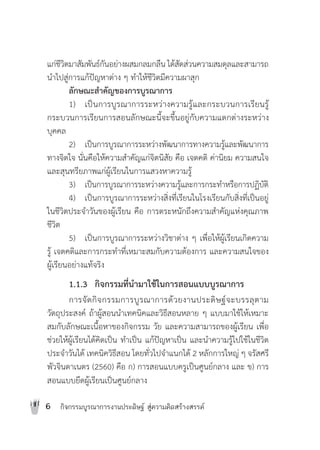 6 กิจกรรมบูรณาการงานประดิษฐ สูความคิดสรางสรรค
แกชีวิตมาสัมพันธกันอยางผสมกลมกลืน ไดสัดสวนความสมดุลและสามารถ
นําไปสูการแกปญหาตาง ๆ ทําใหชีวิตมีความผาสุก
ลักษณะสําคัญของการบูรณาการ
1) เปนการบูรณาการระหวางความรูและกระบวนการเรียนรู
กระบวนการเรียนการสอนลักษณะนี้จะขึ้นอยูกับความแตกตางระหวาง
บุคคล
2) เปนการบูรณาการระหวางพัฒนาการทางความรูและพัฒนาการ
ทางจิตใจ นั่นคือใหความสําคัญแกจิตนิสัย คือ เจตคติ คานิยม ความสนใจ
และสุนทรียภาพแกผูเรียนในการแสวงหาความรู
3) เปนการบูรณาการระหวางความรูและการกระทําหรือการปฏิบัติ
4) เปนการบูรณาการระหวางสิ่งที่เรียนในโรงเรียนกับสิ่งที่เปนอยู
ในชีวิตประจําวันของผูเรียน คือ การตระหนักถึงความสําคัญแหงคุณภาพ
ชีวิต
5) เปนการบูรณาการระหวางวิชาตาง ๆ เพื่อใหผูเรียนเกิดความ
รู เจตคติและการกระทําที่เหมาะสมกับความตองการ และความสนใจของ
ผูเรียนอยางแทจริง
1.1.3 กิจกรรมที่นํามาใชในการสอนแบบบูรณาการ
การจัดกิจกรรมการบูรณาการดวยงานประดิษฐจะบรรลุตาม
วัตถุประสงค ถาผูสอนนําเทคนิคและวิธีสอนหลาย ๆ แบบมาใชใหเหมาะ
สมกับลักษณะเนื้อหาของกิจกรรม วัย และความสามารถของผูเรียน เพื่อ
ชวยใหผูเรียนไดคิดเปน ทําเปน แกปญหาเปน และนําความรูไปใชในชีวิต
ประจําวันได เทคนิควิธีสอน โดยทั่วไปจําแนกได 2 หลักการใหญ ๆ จรัสศรี
พัวจินดาเนตร (2560) คือ ก) การสอนแบบครูเปนศูนยกลาง และ ข) การ
สอนแบบยึดผูเรียนเปนศูนยกลาง
 