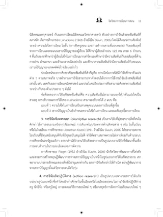 จิตวิทยาการเรียนการสอน 11
นิสิตคณะครุศาสตร์ กับผลการเรียนนิสิตคณะวิทยาศาสตร์) ตัวอย่างการวิจัยเชิงสหสัมพันธ์ที่
คลาสสิก คือการศึกษาของ Lahaderne (1968 อ้างถึงใน Slavin, 2006) โดยได้ศึกษาความสัมพันธ์
ระหว่างความใส่ใจการเรียน ในชั้น (การฟังครูสอน และการทำ�งานตามที่มอบหมาย) กับผลสัมฤทธิ์
ทางการเรียนและคะแนนเชาวน์ปัญญาของผู้เรียน ได้ศึกษาผู้เรียนจำ�นวน 125 คน เกรด 6 จำ�นวน
4 ชั้นเรียน เขาศึกษาว่าผู้เรียนใส่ใจในการเรียนมากเท่าใด และศึกษาว่ามีความสัมพันธ์กับผลสัมฤทธิ์ด้าน
การอ่าน ด้านภาษา และด้านเรขาคณิตอย่างไร และศึกษาความสัมพันธ์ว่ามีความสัมพันธ์กับคะแนน
เชาวน์ปัญญาและเจตคติต่อโรงเรียนอย่างไร
	 ประโยชน์ของการศึกษาเชิงสหสัมพันธ์ที่สำ�คัญคือ การเปิดโอกาสให้นักวิจัยศึกษาตัวแปร
ต่าง ๆ ตามสภาพจริง บางคำ�ถามการวิจัยสามารถหาคำ�ตอบได้จากการใช้งานวิจัยเชิงสหสัมพันธ์
เท่านั้น เช่น เพศกับผลการเรียนคณิตศาสตร์ และประโยชน์อีกประการคือสามารถศึกษาความสัมพันธ์
ระหว่างกันของตัวแปรหลาย ๆ ตัวได้
	 ข้อด้อยของการวิจัยเชิงสหสัมพันธ์คือ ความสัมพันธ์ไม่สามารถบอกได้ว่าตัวแปรใดเป็น
สาเหตุ การอธิบายผลการวิจัยของ Lahaderne สามารถอธิบายได้ 2 แบบ คือ
	 แบบที่ 1 ความใส่ใจในการเรียนเป็นสาเหตุคะแนนผลการเรียนที่สูงขึ้น
	 แบบที่ 2 เชาวน์ปัญญาเป็นตัวกำ�หนดความใส่ใจในการเรียน และผลสัมฤทธิ์ทางการเรียน
	 3.	การวิจัยเชิงพรรณนา (descriptive research) เป็นงานวิจัยที่มุ่งบรรยายสิ่งที่สนใจ
ศึกษา ใช้การสอบถามหรือการสัมภาษณ์ การสังเกตในบริบททางด้านสังคมต่าง ๆ เช่น ในชั้นเรียน
หรือในโรงเรียน การศึกษาของ Jonathan Kozol (1991 อ้างถึงใน Slavin, 2006) ได้บรรยายสภาพ
โรงเรียนที่มีทุนสนับสนุนดีกับที่มีทุนสนับสนุนไม่ดี ทำ�ให้ทราบสภาพความไม่เท่าเทียมกันด้านระบบ
การศึกษาในสหรัฐอเมริกา อาจกล่าวได้ว่างานวิจัยเชิงบรรยายเป็นรูปแบบงานวิจัยที่พัฒนาขึ้นเพื่อ
การตอบคำ�ถามในรายละเอียดและการตีความ
	 การศึกษาของ Piaget (1952 อ้างถึงใน Slavin, 2006) นักจิตวิทยาพัฒนาการที่โด่งดัง
และสามารถสร้างทฤษฎีพัฒนาการทางเชาวน์ปัญญาเป็นหนึ่งในรูปแบบการวิจัยเชิงบรรยาย เขา
พยายามบรรยายลักษณะของเด็กที่มีอายุแตกต่างกัน ผลการวิจัยดังกล่าวให้กำ�เนิด ทฤษฎีพัฒนาการ
ทางเชาวน์ปัญญาตั้งแต่วัยทารกจนถึงวัยรุ่น
	
4. การวิจัยเชิงปฏิบัติการ (action research) เป็นรูปแบบเฉพาะของการวิจัยเชิง
บรรยายรูปแบบหนึ่ง ซึ่งทำ�โดยนักการศึกษาในชั้นเรียนหรือโรงเรียนของตน ในการวิจัยเชิงปฏิบัติการ
ครู นักวิจัย หรือครูใหญ่ อาจทดลองวิธีการสอนใหม่ ๆ หรือกลยุทธ์การจัดการโรงเรียนแบบใหม่ ๆ
 
