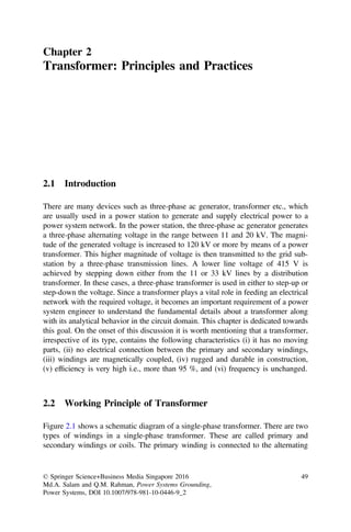 Chapter 2
Transformer: Principles and Practices
2.1 Introduction
There are many devices such as three-phase ac generator, transformer etc., which
are usually used in a power station to generate and supply electrical power to a
power system network. In the power station, the three-phase ac generator generates
a three-phase alternating voltage in the range between 11 and 20 kV. The magni-
tude of the generated voltage is increased to 120 kV or more by means of a power
transformer. This higher magnitude of voltage is then transmitted to the grid sub-
station by a three-phase transmission lines. A lower line voltage of 415 V is
achieved by stepping down either from the 11 or 33 kV lines by a distribution
transformer. In these cases, a three-phase transformer is used in either to step-up or
step-down the voltage. Since a transformer plays a vital role in feeding an electrical
network with the required voltage, it becomes an important requirement of a power
system engineer to understand the fundamental details about a transformer along
with its analytical behavior in the circuit domain. This chapter is dedicated towards
this goal. On the onset of this discussion it is worth mentioning that a transformer,
irrespective of its type, contains the following characteristics (i) it has no moving
parts, (ii) no electrical connection between the primary and secondary windings,
(iii) windings are magnetically coupled, (iv) rugged and durable in construction,
(v) efﬁciency is very high i.e., more than 95 %, and (vi) frequency is unchanged.
2.2 Working Principle of Transformer
Figure 2.1 shows a schematic diagram of a single-phase transformer. There are two
types of windings in a single-phase transformer. These are called primary and
secondary windings or coils. The primary winding is connected to the alternating
© Springer Science+Business Media Singapore 2016
Md.A. Salam and Q.M. Rahman, Power Systems Grounding,
Power Systems, DOI 10.1007/978-981-10-0446-9_2
49
 