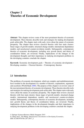 Chapter 2
Theories of Economic Development
Abstract This chapter reviews some of the most prominent theories of economic
development. These theories describe tools and strategies for making development
goals achievable. The chapter starts with early views about the nature of economic
prosperity. The chapter then reviews classical theories with four main clusters:
linear stages of growth models; structural change models; international dependence
models; and neoclassical counter-revolution models. Subsequently, contemporary
theories of economic development, including new growth theory and theory of
coordination failure, are reviewed. Finally, implications of the changes in the
development thoughts and their importance in studying development problems in
the developing countries conclude the chapter.
Keywords Economic development goals Á Theories of economic development Á
Developing countries Á Classical theories Á Contemporary theories
2.1 Introduction
The problems of economic development, which are complex and multidimensional,
have resulted in the development of a number of theories, explanations, arguments
and assertions (World Bank 2000). The purpose of this chapter is to review some of
the most prominent theories of economic development. These theories describe tools
and strategies for making development goals achievable. The chapter starts with early
views about the nature of economic prosperity. The chapter then reviews classical
theories with four main clusters: linear stages of growth models; structural change
models; international dependence models; and neoclassical counter-revolution
models. Subsequently, contemporary theories of economic development, including
new growth theory and theory of coordination failure, are reviewed. Finally,
implications of the changes in the development thoughts and their importance in
studying development problems in the developing countries conclude the chapter.
© Springer Science+Business Media Singapore 2015
G. Dang and L. Sui Pheng, Infrastructure Investments in Developing Economies,
DOI 10.1007/978-981-287-248-7_2
11
 