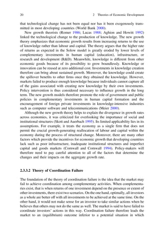 that technological change has not been equal nor has it been exogenously trans-
mitted in most developing countries (World Bank 2000).
New growth theorists (Romer 1986; Lucas 1988; Aghion and Howitt 1992)
linked the technological change to the production of knowledge. The new growth
theory emphasizes that economic growth results from increasing returns to the use
of knowledge rather than labour and capital. The theory argues that the higher rate
of returns as expected in the Solow model is greatly eroded by lower levels of
complementary investments in human capital (education), infrastructure, or
research and development (R&D). Meanwhile, knowledge is different from other
economic goods because of its possibility to grow boundlessly. Knowledge or
innovation can be reused at zero additional cost. Investments in knowledge creation
therefore can bring about sustained growth. Moreover, the knowledge could create
the spillover beneﬁts to other ﬁrms once they obtained the knowledge. However,
markets failed to produce enough knowledge because individuals cannot capture all
of the gains associated with creating new knowledge by their own investments.
Policy intervention is thus considered necessary to inﬂuence growth in the long
term. The new growth models therefore promote the role of government and public
policies in complementary investments in human capital formation and the
encouragement of foreign private investments in knowledge-intensive industries
such as computer software and telecommunications (Meier 2000).
Although the new growth theory helps to explain the divergence in growth rates
across economies, it was criticized for overlooking the importance of social and
institutional structures (Skott and Auerbach 1995). Its limited applicability lies in its
assumptions. For example, it treats the economy as a single ﬁrm that does not
permit the crucial growth-generating reallocation of labour and capital within the
economy during the process of structural change. Moreover, there are many other
factors which provide the incentives for economic growth that developing countries
lack such as poor infrastructure, inadequate institutional structures and imperfect
capital and goods markets (Cornwall and Cornwall 1994). Policy-makers will
therefore need to pay careful attention to all of the factors that determine the
changes and their impacts on the aggregate growth rate.
2.3.3.2 Theory of Coordination Failure
The foundation of the theory of coordination failure is the idea that the market may
fail to achieve coordination among complementary activities. When complementa-
ries exist, that is when returns of one investment depend on the presence or extent of
other investments, there exist two scenarios. On the one hand, optimally, all investors
as a whole are better off with all investments to be achieved at the same time. On the
other hand, it would not make sense for an investor to take similar actions when he
believes that others may not do the same as well. The market is said to have failed to
coordinate investors’ actions in this way. Coordination failure therefore leads the
market to an (equilibrium) outcome inferior to a potential situation in which
20 2 Theories of Economic Development
 