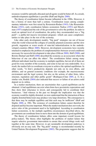 resources would be optimally allocated and all agents would be better off. As a result,
underdevelopment equilibrium is possible (Hoff and Stiglitz 2000).
The theory of coordination failure became inﬂuential in the 1990s. However, it
has a history of more than half a century. Coordination issues among comple-
mentary industries were ﬁrst raised by Rosenstein-Rodan (1943). Like Rosenstein-
Rodan (1943), early coordination failures economists Nurkse (1953) and Hirsch-
man (1957) emphasized the role of the government to solve the problem. In order to
reach an optimal level of coordination, the policy they recommended was a “big
push”—a public-led massive investment program—which can cause complemen-
tarities to take place in the rest of the economy.
Like other early development models, “big push” strategies ran out of favour
when the world witnessed the collapse of centrally planned economies and the slow
growth, stagnation or worst results of state-led industrialization in the underde-
veloped countries (Meier 2000). However, development economists have recently
returned to emphasize the problem of complementarities between several conditions
necessary for successful development to take place (Glăvan 2008). Hoff (2000), and
Bowles Durlauf and Hoff (2006) described the economy as an ecosystem where the
behaviour of one can affect the others’. The coordination failure among many
different individuals lead the economy to multiple equilibria, but not all of them are
good for every member of the economy, and some in fact are very undesirable. As a
result, the market fails to coordinate everyone to achieve the optimal equilibrium. In
other words, “A ﬁrm’s productivity depends not only on its own efforts, and
abilities, and on general economic conditions (for example, the macroeconomic
environment and the legal system), but also on the actions of other ﬁrms, infra-
structure, regulation and other public goods” (Rodriguez-Clare 2005, p. 3). In a
similar vein, Rodrik (2004) also indicated that success or failure of an action could
depend on its milieu.
In a market mechanism, there are uncertainties that a good equilibrium can be
obtained. A bad equilibrium can exist when ﬁrms have pessimistic expectations and
thus show their reluctance to invest, and consequently fail to coordinate their
businesses. “And whereas in the past we thought the implication was that the
economy would be slightly distorted, we now understand that the interaction of these
slightly distorted behaviours may produce very large distortions. The consequence is
that there may be multiple equilibria and that each may be inefﬁcient” (Hoff and
Stiglitz 2000, p. 390). The existence of coordination failure cannot therefore be
disputed and has become important. When the market mechanism does not work, the
active roles of the government need to be highlighted. According to coordination
failure economists, in the multiple equilibria circumstances described above, the
government can coordinate ﬁrms to move them into the domain of good equilibrium.
The theory of coordination failures offers some important overall lessons for
policy-makers. The theory often highlights the problems of market failure that
require selective government intervention to ensure that several things work well
together at the same time. However, to get sustainable development underway is
obviously not an easy task. The “big push” strategy is recommended recently by
United Nations Development Programme (2005). The programme suggests that for
2.3 The Evolution of Economic Development Thoughts 21
 