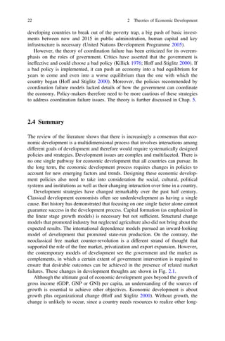 developing countries to break out of the poverty trap, a big push of basic invest-
ments between now and 2015 in public administration, human capital and key
infrastructure is necessary (United Nations Development Programme 2005).
However, the theory of coordination failure has been criticized for its overem-
phasis on the roles of government. Critics have asserted that the government is
ineffective and could choose a bad policy (Killick 1976; Hoff and Stiglitz 2000). If
a bad policy is implemented, it can push an economy into a bad equilibrium for
years to come and even into a worse equilibrium than the one with which the
country began (Hoff and Stiglitz 2000). Moreover, the policies recommended by
coordination failure models lacked details of how the government can coordinate
the economy. Policy-makers therefore need to be more cautious of these strategies
to address coordination failure issues. The theory is further discussed in Chap. 5.
2.4 Summary
The review of the literature shows that there is increasingly a consensus that eco-
nomic development is a multidimensional process that involves interactions among
different goals of development and therefore would require systematically designed
policies and strategies. Development issues are complex and multifaceted. There is
no one single pathway for economic development that all countries can pursue. In
the long term, the economic development process requires changes in policies to
account for new emerging factors and trends. Designing these economic develop-
ment policies also need to take into consideration the social, cultural, political
systems and institutions as well as their changing interaction over time in a country.
Development strategies have changed remarkably over the past half century.
Classical development economists often see underdevelopment as having a single
cause. But history has demonstrated that focusing on one single factor alone cannot
guarantee success in the development process. Capital formation (as emphasized in
the linear stage growth models) is necessary but not sufﬁcient. Structural change
models that promoted industry but neglected agriculture also did not bring about the
expected results. The international dependence models pursued an inward-looking
model of development that promoted state-run production. On the contrary, the
neoclassical free market counter-revolution is a different strand of thought that
supported the role of the free market, privatization and export expansion. However,
the contemporary models of development see the government and the market as
complements, in which a certain extent of government intervention is required to
ensure that desirable outcomes can be achieved in the presence of related market
failures. These changes in development thoughts are shown in Fig. 2.1.
Although the ultimate goal of economic development goes beyond the growth of
gross income (GDP, GNP or GNI) per capita, an understanding of the sources of
growth is essential to achieve other objectives. Economic development is about
growth plus organizational change (Hoff and Stiglitz 2000). Without growth, the
change is unlikely to occur, since a country needs resources to realize other long-
22 2 Theories of Economic Development
 