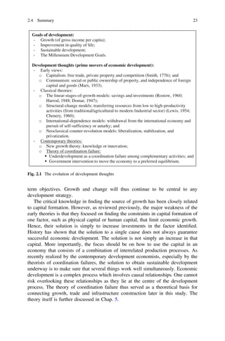 term objectives. Growth and change will thus continue to be central to any
development strategy.
The critical knowledge in ﬁnding the source of growth has been closely related
to capital formation. However, as reviewed previously, the major weakness of the
early theories is that they focused on ﬁnding the constraints in capital formation of
one factor, such as physical capital or human capital, that limit economic growth.
Hence, their solution is simply to increase investments in the factor identiﬁed.
History has shown that the solution to a single cause does not always guarantee
successful economic development. The solution is not simply an increase in that
capital. More importantly, the focus should be on how to use the capital in an
economy that consists of a combination of interrelated production processes. As
recently realized by the contemporary development economists, especially by the
theorists of coordination failures, the solution to obtain sustainable development
underway is to make sure that several things work well simultaneously. Economic
development is a complex process which involves causal relationships. One cannot
risk overlooking these relationships as they lie at the centre of the development
process. The theory of coordination failure thus served as a theoretical basis for
connecting growth, trade and infrastructure construction later in this study. The
theory itself is further discussed in Chap. 5.
Goals of development:
- Growth (of gross income per capita);
- Improvement in quality of life;
- Sustainable development;
- The Millennium Development Goals.
Development thoughts (prime movers of economic development):
- Early views:
Capitalism: free trade, private property and competition (Smith, 1776); and
Communism: social or public ownership of property, and independence of foreign
capital and goods (Marx, 1933).
- Classical theories:
The linear-stages-of-growth models: savings and investments (Rostow, 1960;
Harrod, 1948; Domar, 1947);
Structural-change models: transferring resources from low to high-productivity
activities (from traditional/agricultural to modern /industrial sector) (Lewis, 1954;
Chenery, 1960);
International-dependence models: withdrawal from the international economy and
pursuit of self-sufficiency or autarky; and
Neoclassical counter-revolution models: liberalization, stabilization, and
privatization.
- Contemporary theories:
New growth theory: knowledge or innovation;
Theory of coordination failure:
Underdevelopment as a coordination failure among complementary activities; and
Government intervention to move the economy to a preferred equilibrium.
Fig. 2.1 The evolution of development thoughts
2.4 Summary 23
 