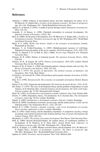 References
Adelman, I. (2000). Fallacies in development theory and their implications for policy. In G.
M. Meier & J. E. Stiglitz (Eds.), Frontiers of development economics: The future in perspective
(pp. 103–134). Washington, D.C.: World Bank/Oxford University Press.
Aghion, P., & Howitt, P. (1992). A model of growth through creative destruction. Econometrica,
60(2), 323–351.
Azariadis, C., & Drazen, A. (1990). Threshold externalities in economic development. The
Quarterly Journal of Economics, 105(2), 501.
Basu, K. (2000). On the goals of development. In G. M. Meier & J. E. Stiglitz (Eds.), Frontiers of
development economics: The future in perspective (pp. 61–86). Washington, D.C.: World Bank
and Oxford University Press.
Bauer, P. T. (1984). Reality and rhetoric: Studies in the economics of development. London:
Weidenﬁeld & Nicolson.
Berenger, V., & Verdier-Chouchane, A. (2007). Multidimensional measures of well-being:
Standard of living and quality of life across countries. World Development, 35(7), 1259–1276.
Bowles, S., Durlauf, S. N., & Hoff, K. (Eds.). (2006). Poverty traps. Princeton, N.J.: Princeton
University Press.
Chenery, H. B. (1960). Patterns of industrial growth. The American Economic Review, 50(4),
624–654.
Chenery, H. B., & Syrquin, M. (1975). Patterns of development, 1950–1970. London: Oxford
University Press for the World Bank.
Chenery, H. B., & Taylor, L. (1968). Development patterns: Among countries and over time. The
Review of Economics and Statistics, 50(4), 391–416.
Cohen, B. J. (1973). The question of imperialism: The political economy of dominance and
dependence. New York: Basic Books.
Cornwall, J., & Cornwall, W. (1994). Growth theory and economic structure. Economica, 61(242),
237–251.
Daly, H. E. (1996). Beyond growth: The economics of sustainable development. Boston: Beacon
Press.
Domar, E. D. (1947). Expansion and employment. The American Economic Review, 37(1), 34–55.
Dos Santos, T. (1973). The crisis of development theory and the problem of dependence in Latin
America. In H. Bernstein (Ed.), Underdevelopment and development: The third world today:
Selected readings (pp. 57–80). Harmondsworth: Penguin.
Elkan, W. (1995). An introduction to development economics (2nd ed.). New York: Prentice Hall.
Ferraro, V. (2008). Dependency theory: An introduction. In G. Secondi (Ed.), The development
economics reader (pp. 58–64). London: Routledge.
Ghatak, S. (2003). Introduction to development economics (2nd ed.). London: Routledge.
Glăvan, B. (2008). Coordination economics, poverty traps, and the market process: A new case for
industrial policy? The Independent Review, 13(2), 225–243.
Harrod, R. F. (1948). Towards a dynamic economics, some recent developments of economic
theory and their application to policy. London: Macmillan.
Hein, S. (1992). Trade strategy and the dependency hypothesis: A comparison of policy, foreign
investment, and economic growth in Latin America and East Asia. Economic Development and
Cultural Change, 40(3), 495–521.
Hirschman, A. (1957). The strategy of economic development. New Haven: Yale University Press.
Hoff, K. (2000). Beyond Rosenstein-Rodan: the modern theory of coordination problems in
development. In B. Pleskovic & N. Stern (Eds.), Annual World bank conference on
development economics (pp. 145–188). Washington, D.C.: World Bank.
Hoff, K., & Stiglitz, J. E. (2000). Modern economic theory and development. In G. M. Meier & J.
E. Stiglitz (Eds.), Frontiers of development economics: The future in perspective (pp.
389–485). Washington, D.C.: World Bank/Oxford University Press.
Ingham, B. (1995). Economics and development. New York: McGraw-Hill.
24 2 Theories of Economic Development
 
