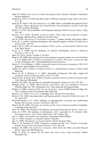 Jaffee, D. (1998). Levels of socio-economic development theory (2nd ed.). Westport, Connecticut:
Praeger Publishers.
Johnson, H. (1971). A word to the third world: A Western economist’s frank advice. Encounter,
37, 3–10.
Kates, R. W., Parris, T. M., & Leiserowitz, A. A. (2008). What is sustainable development? Goals,
indicators, values, and practice. In G. Secondi (Ed.), The development economics reader (pp.
367–387). London: Routledge.
Killick, T. (1976). The possibilities of development planning. Oxford Economic Papers, 28(2),
161–184.
Kuznets, S. S. (1971). Economic growth of nations: Total output and production structure.
Cambridge: Belknap Press of Harvard University Press.
Lal, D. (1983). The poverty of “development economics”. London: Institute of Economic Affairs.
Lewis, W. A. (1954). Economic development with unlimited supplies of labour. The Manchester
School, 22(2), 139–191.
Little, I. M. D. (1982). Economic development: Theory, policy, and international relations. New
York: Basic Books.
Lucas, R. E. (1988). On the mechanics of economic development. Journal of Monetary
Economics, 22(1), 3–42.
Marx, K. (1933). Capital. London: J. M. Dent.
Meier, G. M. (2000). The old generation of development economists and the new. In G. M. Meier
& J. E. Stiglitz (Eds.), Frontiers of development economics: The future in perspective (pp.
13–50). Washington, D.C.: World Bank/Oxford University Press.
Morris, C. T., & Adelman, I. (1988). Comparative patterns of economic development, 1850–1914.
Baltimore: Johns Hopkins University Press.
Nurkse, R. (1953). Problems of capital formation in underdeveloped countries. Oxford: Basil
Blackwell.
Payne, D. M., & Raiborn, C. A. (2001). Sustainable development: The ethics support the
economics. Journal of Business Ethics, 32(2), 157–168.
Pearce, D. W., & Turner, R. K. (1990). Economics of natural resources and the environment. New
York: Harvester Wheatsheaf.
Redclift, M. (1992). The meaning of sustainable development. Geoforum, 23(3), 395–403.
Rodriguez-Clare, A. (2005). Microeconomic interventions after the Washington Consensus
(Working Paper No. 544). Washington, D.C.: Inter-American Development Bank.
Rodrik, D. (2004). Industrial Policy for the twenty-ﬁrst century (CEPR Discussion Paper No.
4767). London: Centre for Economic Policy Research.
Roemer, J. E. (1988). Free to lose. Cambridge, M.A.: Harvard University Press.
Romer, P. M. (1986). Increasing returns and long-run growth. Journal of Political Economy, 94
(5), 1002–1037.
Rosenstein-Rodan, P. N. (1943). Problems of industrialisation of Eastern and South-Eastern
Europe. The Economic Journal, 53(210/211), 202–211.
Rostow, W. W. (1960). The stages of economic growth: A non-communist manifesto. Cambridge:
Cambridge University Press.
Seers, D. (1969). The meaning of development. International Development Review, 11(4), 3–4.
Seers, D. (1979). The meaning of development, with a postscript. In D. Lehmann (Ed.),
Development theory: Four critical studies (pp. 9–30). London: Cass.
Sen, A. (1985). Commodities and capabilities. Amsterdam: North Holland.
Sen, A. (1992). Inequality re-examined. Oxford: Clarendon.
Sen, A. (1999). Development as freedom. Oxford: Oxford University Press.
Skott, P., & Auerbach, P. (1995). Cumulative causation and the “new” theories of economic
growth. Journal of Post Keynesian Economics, 17(3), 381–402.
Skousen, M. (2007). The big three in economics: Adam Smith, Karl Marx and John Maynard
Keynes. New York: ME Sharpe Inc.
Smith, A. (1976). An inquiry into the nature and causes of the wealth of nations. Oxford:
Clarendon Press.
References 25
 