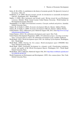 Solow, R. M. (1956). A contribution to the theory of economic growth. The Quarterly Journal of
Economics, 70(1), 65.
Soubbotina, T. P. (2004). Beyond economic growth: An introduction to sustainable development
(2nd ed.). Washington, D.C.: World Bank.
Stiglitz, J. (1998). More instruments and broader goals: Moving toward the post-Washington
consensus. Helsinki: Wider Annual Lecture United Nations University—World Institute for
Development Economics Research.
Thampapillai, J. D. (2002). Environmental economics: Concepts, methods and policies. Australia:
Oxford University Press.
Todaro, M., & Smith, S. (2003). Economic development (8th ed.). Boston: Addison Wesley.
Todaro, M., & Smith, S. (2009). Economic development (10th ed.). Boston: Addison Wesley.
United Nations. (2011). Millennium goals. Retrieved August 15th, 2011, from http://www.un.org/
millenniumgoals/bkgd.shtml.
United Nations. (2012). The millennium development goals report. New York.
United Nations Development Programme. (2005). UN millennium project—investing in develop-
ment: A practical plan to achieve the millennium development goals. London: Earthscan.
World Bank. (1991). World development report 1991: the challenge of development. Washington,
D.C.: World Bank.
World Bank. (2000). Entering the 21st century—World development report 1999/2000. New
York: Oxford University Press.
World Bank. (2003). Sustainable development in a dynamic world—Transforming institutions,
growth, and quality of life (World Development Report). Washington, D.C.: World Bank/
Oxford University Press.
World Bank. (2011). Indicators. Retrieved August 15th, 2011 http://data.worldbank.org/indicator/
NY.GNP.PCAP.PP.CD.
World Commission on Environment and Development. (1987). Our common future. New York:
Oxford University Press.
26 2 Theories of Economic Development
 
