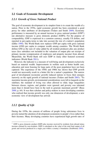 2.2 Goals of Economic Development
2.2.1 Growth of Gross National Product
The goal of economic development in its simplest form is to create the wealth of a
nation. Prior to the 1970s, rapid economic growth has been considered a good
proxy for other attributes of development (Todaro and Smith 2009). Economic
performance is measured by an annual increase in gross national product (GNP1
)
[an alternative measure is gross domestic product (GDP)]. For the purpose of
comparability, GNP is expressed in a common currency, usually US dollars, and
reported in per-capita terms to take into account the size of a nation’s population
(Jaffee 1998). The World Bank now replaces GNP per capita with gross national
income (GNI) per capita to compare wealth among countries. The World Bank
deﬁnes GNI as the sum of value added by all resident producers plus any product
taxes (less subsidies) not included in the valuation of output plus net receipts of
primary income (compensation of employees and property income) from abroad.
Meanwhile, the World Bank still uses GDP in many other featured economic
indicators (World Bank 2011).
However, the indicator is a measure of well-being and development exclusively
based on material wealth. Improvements in welfare such as better health care,
education and more housing for large parts of the poor population have not been
captured. The experience of the 1950s and 1960s has shown that GNP growth
would not necessarily result in a better life for a nation’s population. The narrow
goal of development (economic growth) induced nations to focus their energies
narrowly on the rapid growth of national incomes (Todaro and Smith 2003). “To
maximize income growth, environmental considerations were left to languish on the
sidelines; the standard of living was often allowed to slide; large inequalities
between classes, regions, and genders were ignored; and poverty was tolerated
more than it should have been in the rush to generate maximum growth” (Basu
2000, p. 64). It was then scholars and policy-makers in most developing countries
who realized that income growth was only one dimension of development; a new
economic view of development has arrived.
2.2.2 Quality of Life
During the 1970s, the concern of millions of people living subsistence lives in
poverty turned the attention of development economists to people’s lives rather than
their incomes. Many developing countries have experienced high growth rates of
1
GNP is gross domestic product (GDP) plus incomes received by residents from abroad minus
incomes claimed by non-residents. GDP is calculated as the value of the total ﬁnal output of all
goods and services produced in a single year within a country’s boundaries (Soubbotina 2004).
12 2 Theories of Economic Development
 