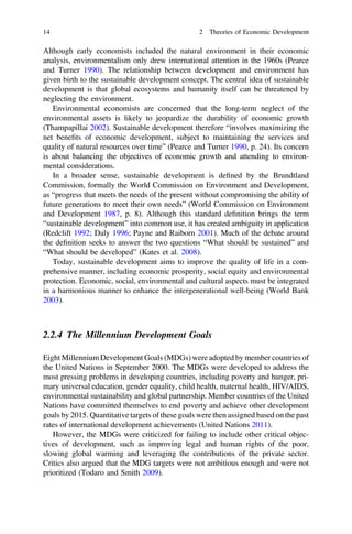 Although early economists included the natural environment in their economic
analysis, environmentalism only drew international attention in the 1960s (Pearce
and Turner 1990). The relationship between development and environment has
given birth to the sustainable development concept. The central idea of sustainable
development is that global ecosystems and humanity itself can be threatened by
neglecting the environment.
Environmental economists are concerned that the long-term neglect of the
environmental assets is likely to jeopardize the durability of economic growth
(Thampapillai 2002). Sustainable development therefore “involves maximizing the
net beneﬁts of economic development, subject to maintaining the services and
quality of natural resources over time” (Pearce and Turner 1990, p. 24). Its concern
is about balancing the objectives of economic growth and attending to environ-
mental considerations.
In a broader sense, sustainable development is deﬁned by the Brundtland
Commission, formally the World Commission on Environment and Development,
as “progress that meets the needs of the present without compromising the ability of
future generations to meet their own needs” (World Commission on Environment
and Development 1987, p. 8). Although this standard deﬁnition brings the term
“sustainable development” into common use, it has created ambiguity in application
(Redclift 1992; Daly 1996; Payne and Raiborn 2001). Much of the debate around
the deﬁnition seeks to answer the two questions “What should be sustained” and
“What should be developed” (Kates et al. 2008).
Today, sustainable development aims to improve the quality of life in a com-
prehensive manner, including economic prosperity, social equity and environmental
protection. Economic, social, environmental and cultural aspects must be integrated
in a harmonious manner to enhance the intergenerational well-being (World Bank
2003).
2.2.4 The Millennium Development Goals
Eight Millennium Development Goals (MDGs) were adopted by member countries of
the United Nations in September 2000. The MDGs were developed to address the
most pressing problems in developing countries, including poverty and hunger, pri-
mary universal education, gender equality, child health, maternal health, HIV/AIDS,
environmental sustainability and global partnership. Member countries of the United
Nations have committed themselves to end poverty and achieve other development
goals by 2015. Quantitative targets of these goals were then assigned based on the past
rates of international development achievements (United Nations 2011).
However, the MDGs were criticized for failing to include other critical objec-
tives of development, such as improving legal and human rights of the poor,
slowing global warming and leveraging the contributions of the private sector.
Critics also argued that the MDG targets were not ambitious enough and were not
prioritized (Todaro and Smith 2009).
14 2 Theories of Economic Development
 