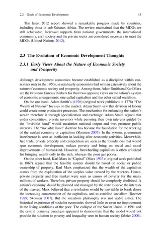 The latest 2012 report showed a remarkable progress made by countries,
including those in sub-Saharan Africa. The review maintained that the MDGs are
still achievable. Increased supports from national governments, the international
community, civil society and the private sector are considered necessary to meet the
MDGs (United Nations 2012).
2.3 The Evolution of Economic Development Thoughts
2.3.1 Early Views About the Nature of Economic Society
and Prosperity
Although development economics became established as a discipline within eco-
nomics only in the 1950s, several early economists had written extensively about the
nature of economic society and prosperity. Among them, Adam Smith and Karl Marx
are the two most famous thinkers for their two opposite views on the nation’s system
of economic arrangements: one called capitalism and the other called socialism.
On the one hand, Adam Smith’s (1976) (original work published in 1776) “The
Wealth of Nations” focuses on the market. Adam Smith saw that division of labour
could create more productive processes. The mechanism for enhancing the nation’s
wealth therefore is through specialization and exchange. Adam Smith argued that
under competition, private investors while pursuing their own interests guided by
the “invisible hand” would maximize national output and thus promote public
interests. The “invisible hand” doctrine has become the foundation for the working
of the market economy or capitalism (Skousen 2007). In the system, government
interference is seen as inefﬁcient in looking after economic activities. Meanwhile,
free trade, private property and competition are seen as the foundations that would
spur economic development, reduce poverty and bring on social and moral
improvements of humankind. However, freewheeling capitalism is often criticized
for bringing wealth only to the rich, whereas the poor get poorer.
On the other hand, Karl Marx in “Capital” (Marx 1933) (original work published
in 1867) argued that the feasible system should be based on social or public
ownership of property. Karl Marx emphasized that the wealth of the capitalists
comes from the exploitation of the surplus value created by the workers. Hence,
private property and free market were seen as causes of poverty for the many
millions of workers. Therefore, private property should be completely abolished. A
nation’s economy should be planned and managed by the state to serve the interests
of the masses. Marx believed that a revolution would be inevitable to break down
the increasing concentration of the capitalists, and to establish socialism (Roemer
1988; Skousen 2007). But the socialism philosophy was not viable either. The
historical experience of socialist economies showed little or even no improvement
in the living conditions of the poor. The collapse of the Soviet Union in 1991 and
the central planning paradigm appeared to demonstrate that the model would not
provide the solution to poverty and inequality seen in human society (Meier 2000).
2.2 Goals of Economic Development 15
 
