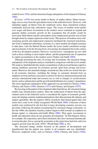 model (Lewis 1954), and the structural change and patterns of development (Chenery
1960).
In Lewis’ (1954) two-sector model or theory of surplus labour, labour increas-
ingly moves away from the agricultural sector to the industrial sector. However, with
unlimited supply of labour from the traditional sector, these transferred workers
continually received only subsistence wages. The excess of modern sector proﬁts
over wages and hence investments in the modern sector continued to expand and
generate further economic growth on the assumption that all proﬁts would be
reinvested. Both labour transfer and modern sector employment growth were in turn
brought about by output expansion in that sector. This process of modern sector self-
sustaining growth and employment expansion facilitated the structural transforma-
tion from a traditional subsistence economy to a more modern developed economy
to take place. Like the Harrod–Domar model, the Lewis model considered savings
and investments to be the driving forces of economic development but in the context
of the less developed countries. However, several Lewis’ assumptions are not valid
such as those relating to rural surplus labour, and the proportional rate of expansion
in capital accumulation in the modern sector (Todaro and Smith 2009).
Although promoting the roles of savings and investments, the structural change
and patterns of development analysis extended in comparison with the Lewis model.
The analysis identiﬁed that the steady accumulation of physical and human capital is
among conditions necessary for economic growth, apart from savings and invest-
ments. Moreover, the structural changes occurred not only in the two sectors but also
in all economic functions, including the change in consumer demand from an
emphasis on food and basic necessities to desires for diverse manufactured goods and
services, international trade and resource use as well as changes in socioeconomic
factors such as urbanization and the growth and distribution of a country’s population.
The most signiﬁcant explanation of this approach was provided by Chenery (1960),
Chenery and Taylor (1968), Kuznets (1971) and Chenery and Syrquin (1975).
By focusing on the pattern of development rather than theory, the structural change
models may mislead policy-makers. Since the reallocation of labour from the agri-
cultural sector to the industrial sector is considered the engine of economic growth,
many developing countries implemented policies that often promote the industry and
neglect agriculture. But the negative effects of policies that turned against that vital
sector have come to be widely recognized (World Bank 2000). Criticisms of these
models were reinforced by the fact that in many developing countries, poverty was
prevalent. Following the pattern recommended by structural change economists, in
the late 1960s, the attention of policy-makers began to shift towards an emphasis on
human capital, i.e. education and health (Meier 2000). Then again, investments in
health and education alone do not guarantee development. “In Sub-Saharan Africa,
for example, life expectancy and school enrolment rates have increased dramatically
in recent decades, but as a group the economies in the region have had slow and even
negative growth since the early 1970s” (World Bank 2000, p. 16).
The structural change models focused on the pattern of development and
hypothesized that the pattern was similar in all countries and was identiﬁable.
However, empirical works, such as Chenery (1960), Chenery and Taylor (1968),
2.3 The Evolution of Economic Development Thoughts 17
 