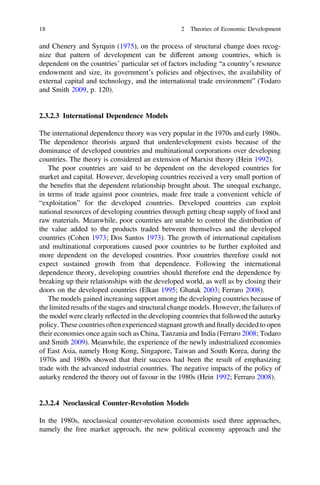 and Chenery and Syrquin (1975), on the process of structural change does recog-
nize that pattern of development can be different among countries, which is
dependent on the countries’ particular set of factors including “a country’s resource
endowment and size, its government’s policies and objectives, the availability of
external capital and technology, and the international trade environment” (Todaro
and Smith 2009, p. 120).
2.3.2.3 International Dependence Models
The international dependence theory was very popular in the 1970s and early 1980s.
The dependence theorists argued that underdevelopment exists because of the
dominance of developed countries and multinational corporations over developing
countries. The theory is considered an extension of Marxist theory (Hein 1992).
The poor countries are said to be dependent on the developed countries for
market and capital. However, developing countries received a very small portion of
the beneﬁts that the dependent relationship brought about. The unequal exchange,
in terms of trade against poor countries, made free trade a convenient vehicle of
“exploitation” for the developed countries. Developed countries can exploit
national resources of developing countries through getting cheap supply of food and
raw materials. Meanwhile, poor countries are unable to control the distribution of
the value added to the products traded between themselves and the developed
countries (Cohen 1973; Dos Santos 1973). The growth of international capitalism
and multinational corporations caused poor countries to be further exploited and
more dependent on the developed countries. Poor countries therefore could not
expect sustained growth from that dependence. Following the international
dependence theory, developing countries should therefore end the dependence by
breaking up their relationships with the developed world, as well as by closing their
doors on the developed countries (Elkan 1995; Ghatak 2003; Ferraro 2008).
The models gained increasing support among the developing countries because of
the limited results of the stages and structural change models. However, the failures of
the model were clearly reﬂected in the developing countries that followed the autarky
policy. These countries often experienced stagnant growth and ﬁnally decided to open
their economies once again such as China, Tanzania and India (Ferraro 2008; Todaro
and Smith 2009). Meanwhile, the experience of the newly industrialized economies
of East Asia, namely Hong Kong, Singapore, Taiwan and South Korea, during the
1970s and 1980s showed that their success had been the result of emphasizing
trade with the advanced industrial countries. The negative impacts of the policy of
autarky rendered the theory out of favour in the 1980s (Hein 1992; Ferraro 2008).
2.3.2.4 Neoclassical Counter-Revolution Models
In the 1980s, neoclassical counter-revolution economists used three approaches,
namely the free market approach, the new political economy approach and the
18 2 Theories of Economic Development
 