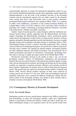 market-friendly approach, to counter the international dependence model. In con-
trast with the international dependence model, these approaches mainly argued that
underdevelopment is not the result of the predatory activities of the developed
countries and the international agencies but was rather caused by the domestic
issues arising from heavy state intervention such as poor resource allocation,
government-induced price distortions and corruption (Meier 2000). As a response
to public sector inefﬁciency, economists of the counter-revolution thinking, for
example Bauer (1984), Lal (1983), Johnson (1971), and Little (1982), focused on
promoting free markets, eliminating government-imposed distortions associated
with protectionism, subsidies and public ownership.
Another strand of neoclassical free market thoughts called the traditional neo-
classical growth theory actually originated from the Harrod–Domar and Solow
models. Expanding the Harrod–Domar formulation, Solow neoclassical growth
model stresses the importance of three factors of output growth: increases in labour
quantity and quality (through population growth and education), increases in capital
(through savings and investments) and improvements in technology (Solow 1956).
Technological change in Solow’s model is provided exogenously. Thus, with the
same provided rate of technological progress, the growth rate would be expected to
converge across countries. By opening up national markets, developing countries
can draw additional domestic and foreign investments, thus increasing the rate of
capital accumulation and returns on investments. Consequently, developing coun-
tries tend to converge to higher per-capita income levels (World Bank 2000).
Neoclassical economists focused on the market to ﬁnd a way out for the
developing countries. Policies of liberalization, stabilization and privatization
therefore become the central elements of the national development agenda. Foreign
trade, private international investments and foreign aid ﬂowing into the developing
countries are expected to accelerate economic efﬁciency and economic growth of
these countries. Empirically, the models, however, did not bring about the expected
results. The growth rates per capita have diverged among countries (Azariadis and
Drazen 1990). Several African countries focusing on these issues achieved an
average growth rate of only 0.5 % per year. With weak and inadequate legal and
regulatory framework, not to mention the different institutional, cultural and his-
torical context of the developing countries, free market in these countries fails to
stimulate economic development (World Bank 2000).
2.3.3 Contemporary Theories of Economic Development
2.3.3.1 New Growth Theory
Endogenous growth or the new growth theory emerged in the 1990s to explain the
poor performance of many less developed countries, which have implemented
policies as prescribed in neoclassical theories. Unlike the Solow model that con-
siders technological change as an exogenous factor, the new growth model notes
2.3 The Evolution of Economic Development Thoughts 19
 