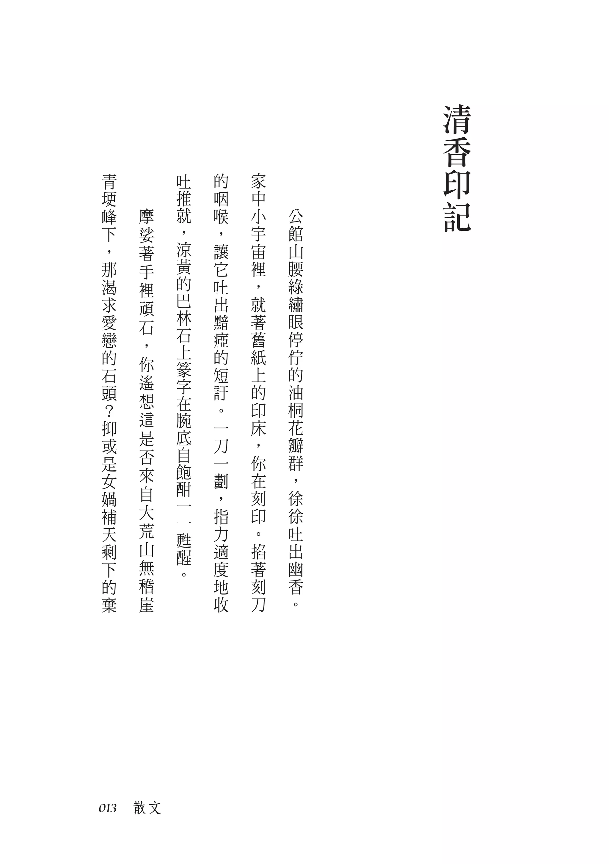 清
                         香
青        吐   的   家       印
埂
峰   摩
         推
         就
             咽
             喉
                 中
                 小   公   記
下   娑    ，   ，   宇   館
，   著    涼   讓   宙   山
那   手    黃   它   裡   腰
渴   裡    的   吐   ，   綠
求   頑    巴   出   就   繡
愛        林   黯   著   眼
    石    石
戀   ，        瘂   舊   停
的        上   的   紙   佇
    你    篆
石   遙        短   上   的
頭        字   訏   的   油
    想    在
？            。   印   桐
    這    腕   一   床   花
抑
    是    底   刀   ，   瓣
或
    否    自           群
是            一   你
    來    飽
女        酣   劃   在   ，
媧   自        ，   刻   徐
    大    一
補        一   指   印   徐
天   荒        力   。   吐
         甦
剩   山    醒   適   掐   出
下   無    。   度   著   幽
的   稽        地   刻   香
棄   崖        收   刀   。




013　散文
 