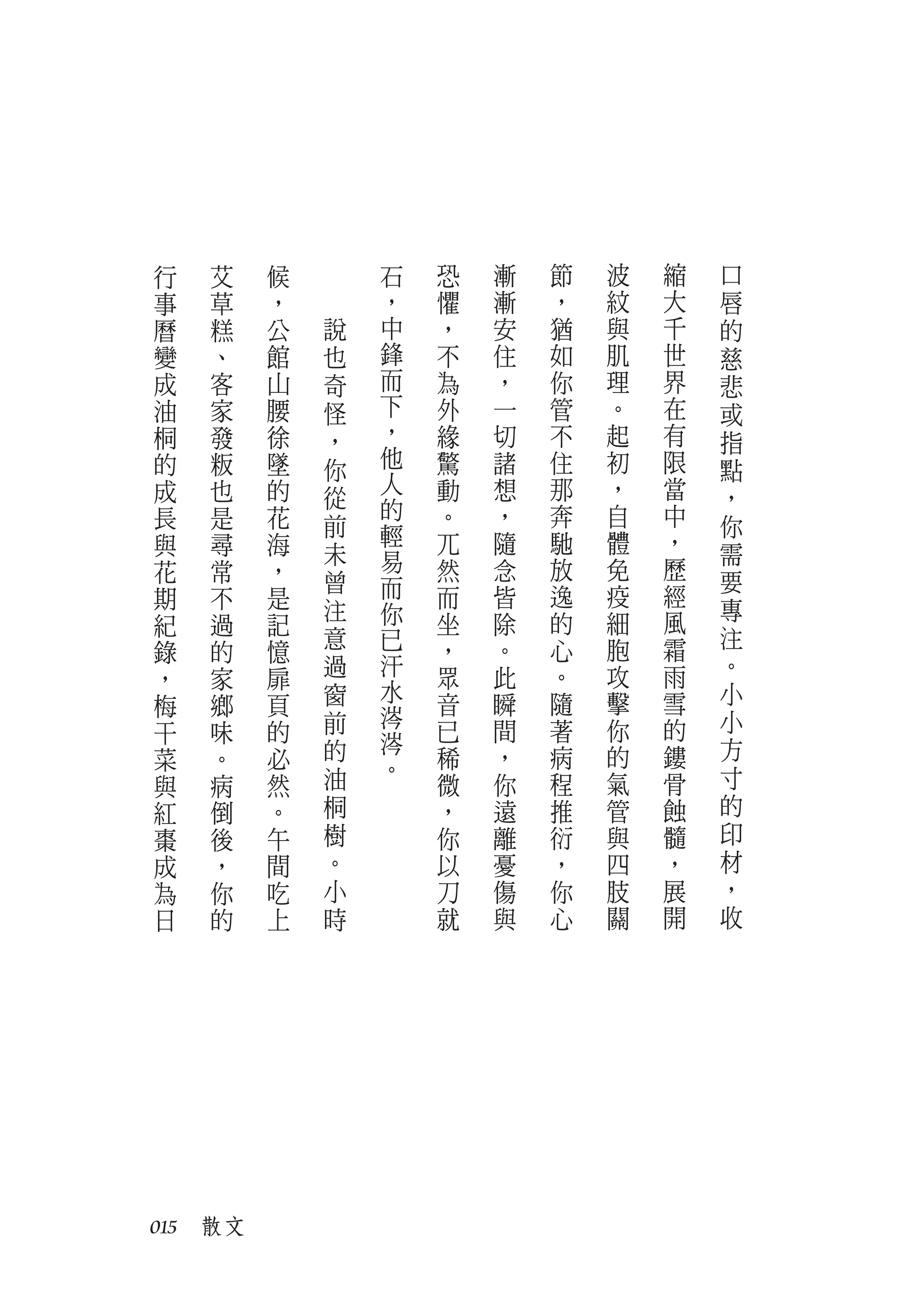 行   艾    候       石   恐   漸   節   波   縮   口
事   草    ，       ，   懼   漸   ，   紋   大   唇
曆   糕    公   說   中   ，   安   猶   與   千   的
變   、    館   也   鋒   不   住   如   肌   世   慈
成   客    山   奇   而   為   ，   你   理   界   悲
油   家    腰   怪   下   外   一   管   。   在   或
桐   發    徐   ，   ，   緣   切   不   起   有   指
的   粄    墜   你   他   驚   諸   住   初   限   點
成   也    的       人   動   想   那   ，   當
             從   的                       ，
長   是    花   前       。   ，   奔   自   中   你
與   尋    海       輕   兀   隨   馳   體   ，
             未   易                       需
花   常    ，   曾       然   念   放   免   歷
                 而                       要
期   不    是           而   皆   逸   疫   經
             注   你                       專
紀   過    記           坐   除   的   細   風
             意   已       。   心   胞   霜   注
錄   的    憶           ，
             過   汗   眾   此   。   攻   雨   。
，   家    扉
             窗   水           隨   擊   雪   小
梅   鄉    頁           音   瞬
             前   涔                       小
干   味    的           已   間   著   你   的
             的   涔                       方
菜   。    必       。   稀   ，   病   的   鏤
與   病    然   油       微   你   程   氣   骨   寸
紅   倒    。   桐       ，   遠   推   管   蝕   的
棗   後    午   樹       你   離   衍   與   髓   印
成   ，    間   。       以   憂   ，   四   ，   材
為   你    吃   小       刀   傷   你   肢   展   ，
日   的    上   時       就   與   心   關   開   收




015　散文
 