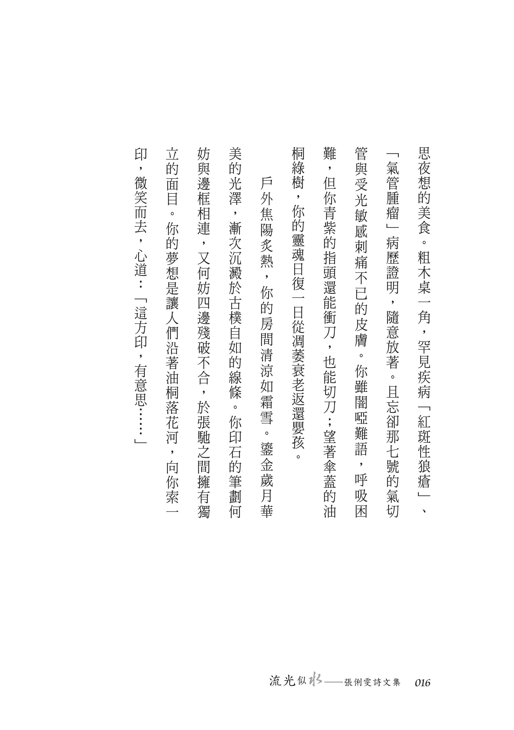 印   立   妨   美          桐   難   管   ﹁   思
，   的   與   的          綠   ，   與   氣   夜
微   面   邊   光   戶      樹   但   受   管   想
笑   目   框   澤   外      ，   你   光   腫   的
而   。   相   ，   焦      你   青   敏   瘤   美
去   你   連   漸   陽      的   紫   感   ﹂   食
，   的   ，   次   炙      靈   的   刺   病   。
心   夢   又   沉   熱      魂   指       歷   粗
                       日       痛
道   想   何   澱              頭       證   木
                ，      復       不
：   是   妨   於              還       明   桌
﹁               你      一       已
    讓   四   古   的          能   的   ，   一
這   人   邊   樸          日   衝       隨   角
方               房      從       皮
    們   殘   自              刀       意   ，
印               間      凋       膚
    沿   破   如              ，       放   罕
，               清      萎   也   。   著   見
    著   不   的
有               涼      衰   能   你   。   疾
    油   合   線
意               如      老       雖       病
    桐   ，   條              切       且
思               霜      返       闇
    落   於   。          還   刀       忘   ﹁
…               雪              啞
    花   張   你          嬰   ；       卻   紅
…               。              難
﹂   河   馳   印          孩   望       那   斑
    ，   之   石   鎏          著   語   七   性
                       。
    向   間   的   金          傘   ，   號   狼
    你   擁   筆   歲          蓋   呼   的   瘡
    索   有   劃   月          的   吸   氣   ﹂
    一   獨   何   華          油   困   切   、




                    流光 似   　
                           ─張俐雯詩文集 　 016
 