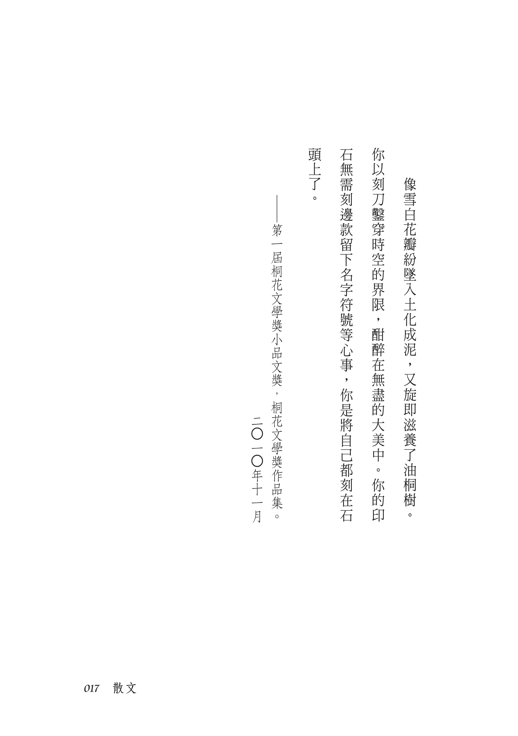 頭   石   你
                  上   無   以
                  了   需   刻   像
                  。   刻   刀   雪




             ──
                      邊   鑿   白
             第        款   穿   花
             一        留   時   瓣
             屆        下   空   紛
             桐        名   的   墜
             花        字   界   入
             文                土
             學        符   限
             獎        號   ，   化
             小        等   酣   成
             品        心   醉   泥
             文        事   在   ，
             獎        ，   無   又
             ，        你   盡   旋
             桐        是   的   即
         二   花        將   大   滋
             文        自   美   養
         ○




         一   學
             獎        己   中   了
                      都   。   油
         ○




         年   作
         十   品        刻   你   桐
         一   集        在   的   樹
         月   。        石   印   。




017　散文
 