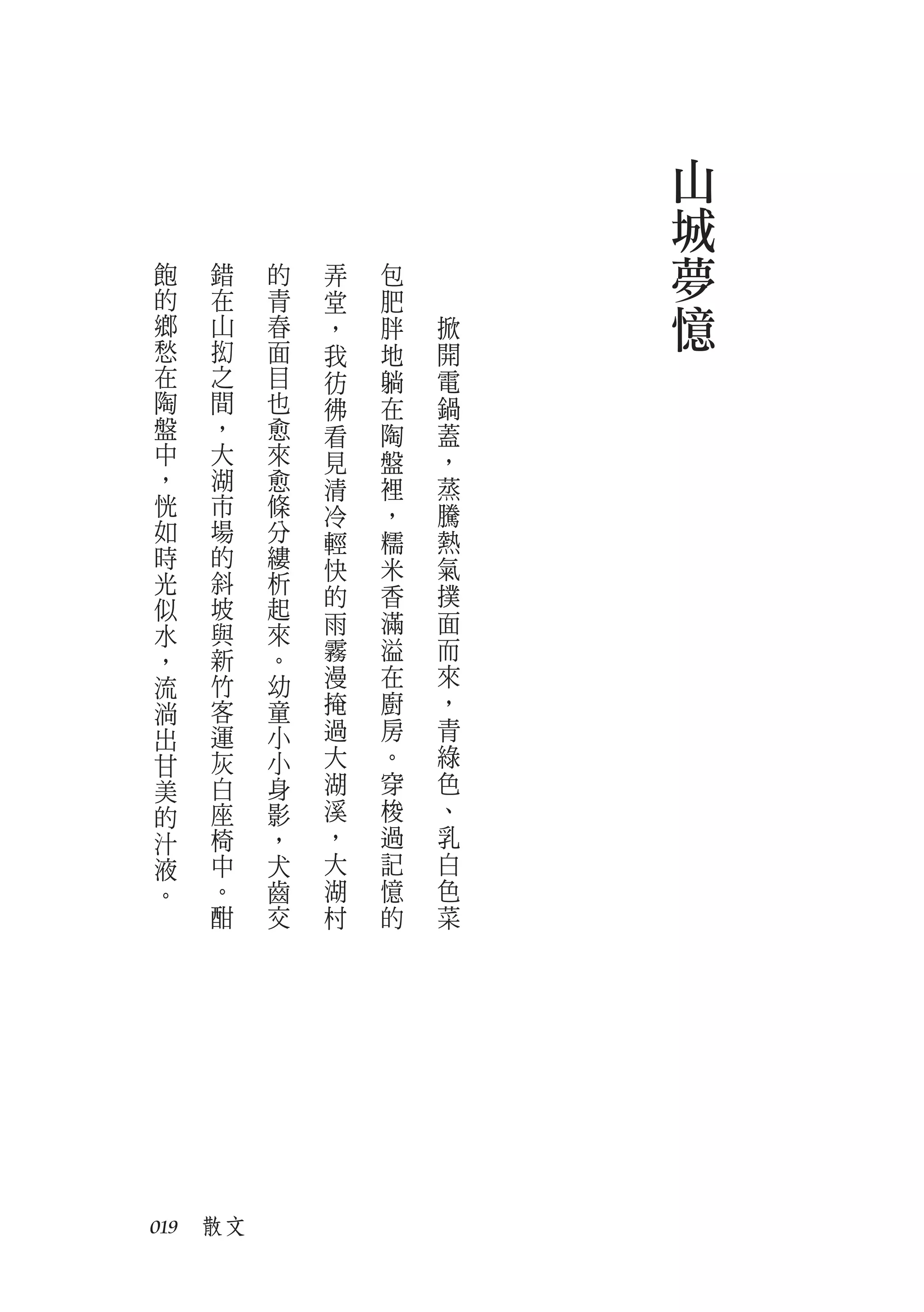 山
                         城
飽   錯    的   弄   包       夢
的
鄉
    在
    山
         青
         春
             堂
             ，
                 肥
                 胖   掀   憶
愁   抝    面   我   地   開
在   之    目   彷   躺   電
陶   間    也   彿   在   鍋
盤   ，    愈   看   陶   蓋
中   大    來   見   盤   ，
，   湖    愈   清   裡   蒸
恍   市    條   冷   ，   騰
如   場    分   輕   糯   熱
時   的    縷   快   米   氣
光   斜    析
             的   香   撲
似   坡    起
    與    來   雨   滿   面
水
，   新    。   霧   溢   而
流   竹    幼   漫   在   來
淌   客    童   掩   廚   ，
出   運    小   過   房   青
甘   灰    小   大   。   綠
美   白    身   湖   穿   色
的   座    影   溪   梭   、
汁   椅    ，   ，   過   乳
液   中    犬   大   記   白
。   。    齒   湖   憶   色
    酣    交   村   的   菜




019　散文
 
