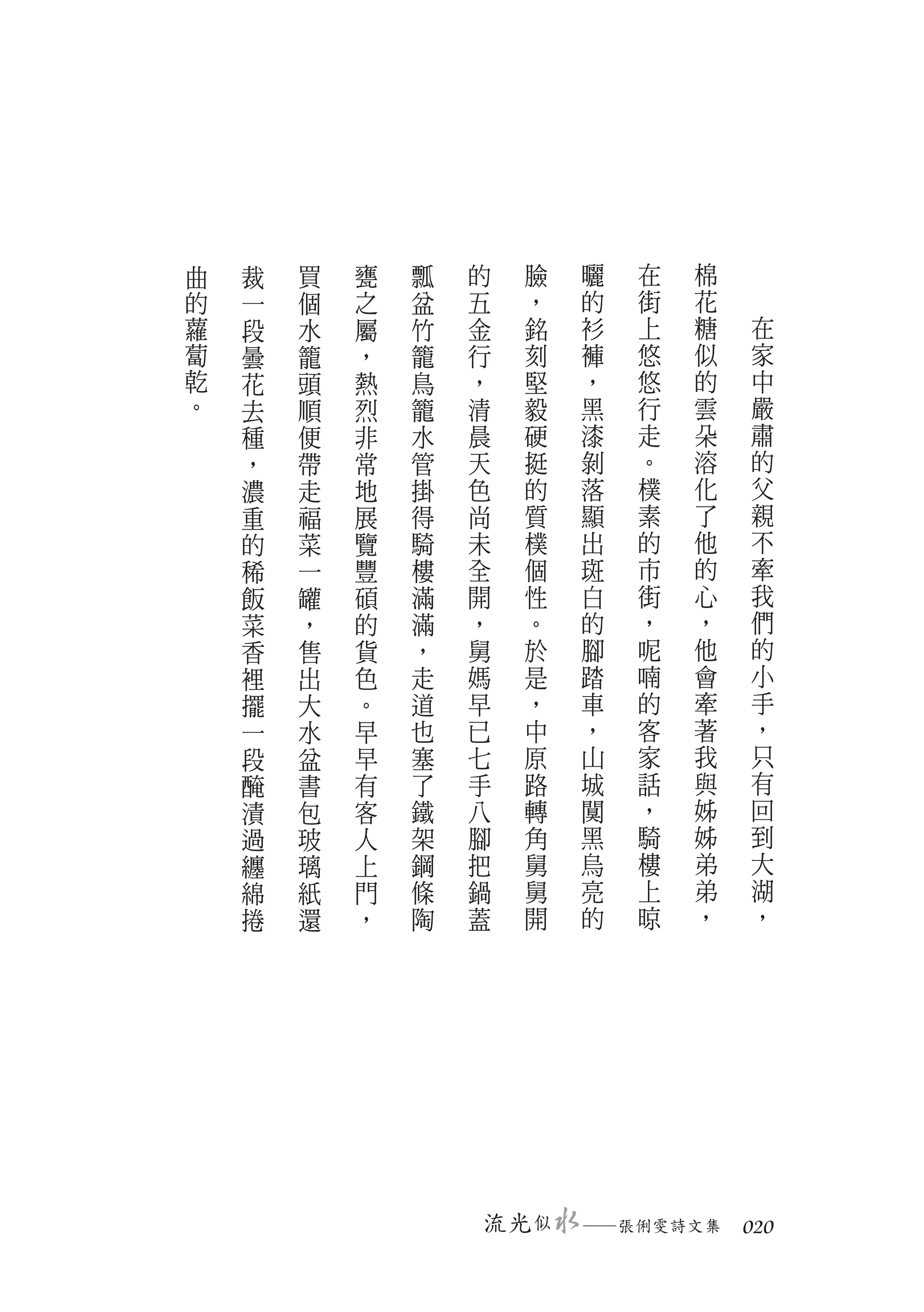 曲   裁   買   甕   瓢   的      臉   曬   在   棉
的   一   個   之   盆   五      ，   的   街   花
蘿   段   水   屬   竹   金      銘   衫   上   糖   在
蔔   曇   籠   ，   籠   行      刻   褲   悠   似   家
乾   花   頭   熱   鳥   ，      堅   ，   悠   的   中
。   去   順   烈   籠   清      毅   黑   行   雲   嚴
    種   便   非   水   晨      硬   漆   走   朵   肅
    ，   帶   常   管   天      挺   剝   。   溶   的
    濃   走   地   掛   色      的   落   樸   化   父
    重   福   展   得   尚      質   顯   素   了   親
    的   菜   覽   騎   未      樸   出   的   他   不
    稀   一   豐   樓   全      個   斑   市   的   牽
    飯   罐   碩   滿   開      性   白   街   心   我
    菜   ，   的   滿   ，      。   的   ，   ，   們
    香   售   貨   ，   舅      於   腳   呢   他   的
    裡   出   色   走   媽      是   踏   喃   會   小
    擺   大   。   道   早      ，   車   的   牽   手
    一   水   早   也   已      中   ，   客   著   ，
    段   盆   早   塞   七      原   山   家   我   只
    醃   書   有   了   手      路   城   話   與   有
    漬   包   客   鐵   八      轉   闃   ，   姊   回
    過   玻   人   架   腳      角   黑   騎   姊   到
    纏   璃   上   鋼   把      舅   烏   樓   弟   大
    綿   紙   門   條   鍋      舅   亮   上   弟   湖
    捲   還   ，   陶   蓋      開   的   晾   ，   ，




                        流光 似   　
                               ─張俐雯詩文集　 020
 