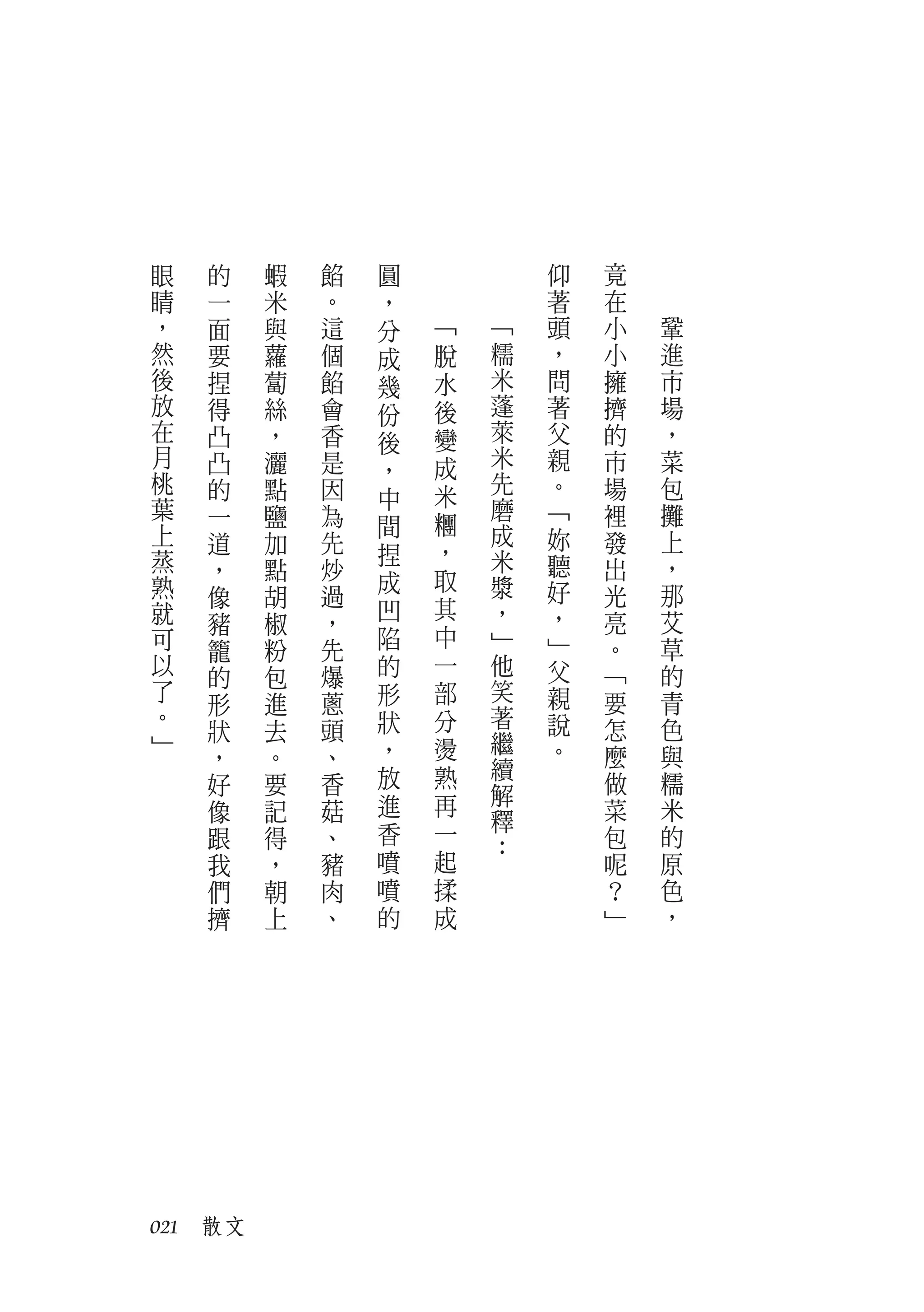 眼   的    蝦   餡   圓           仰   竟
睛   一    米   。   ，           著   在
，   面    與   這   分   ﹁   ﹁   頭   小   鞏
然   要    蘿   個   成   脫   糯   ，   小   進
後   捏    蔔   餡   幾   水   米   問   擁   市
放   得    絲   會   份   後   蓬   著   擠   場
在   凸    ，   香   後   變   萊   父   的   ，
月   凸    灑   是       成   米   親   市   菜
                 ，
桃   的    點   因           先   。   場   包
                 中   米
葉   一    鹽   為           磨   ﹁   裡   攤
上                間   糰   成
    道    加   先               妳   發   上
蒸                捏   ，   米
    ，    點   炒               聽   出   ，
熟                成   取   漿   好
    像    胡   過                   光   那
就                凹   其   ，   ，
    豬    椒   ，                   亮   艾
可                陷   中   ﹂   ﹂   。   草
    籠    粉   先
以   的    包   爆   的   一   他   父   ﹁   的
了            蔥   形   部   笑   親   要   青
    形    進
。                狀   分   著   說       色
    狀    去   頭                   怎
﹂                ，   燙   繼   。
    ，    。   、           續       麼   與
    好    要   香   放   熟           做   糯
                 進   再   解
    像    記   菇           釋       菜   米
    跟    得   、   香   一           包   的
                         ：
    我    ，   豬   噴   起           呢   原
    們    朝   肉   噴   揉           ？   色
    擠    上   、   的   成           ﹂   ，




021　散文
 