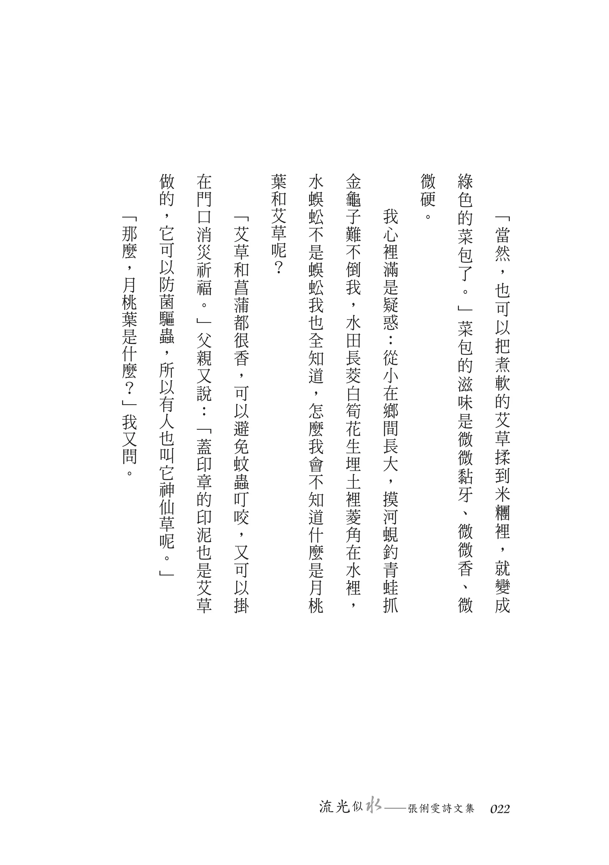 做   在       葉   水      金       微   綠
    的   門       和   蜈      龜       硬   色
﹁   ，   口   ﹁   艾   蚣      子   我   。   的   ﹁
那   它   消   艾   草   不      難   心       菜   當
麼   可   災   草   呢   是      不   裡       包   然
，   以   祈   和   ？   蜈      倒   滿       了   ，
月   防   福   菖       蚣      我   是       。   也
桃   菌   。   蒲       我      ，   疑           可
    驅                                  ﹂
葉       ﹂   都       也      水   惑           以
是   蟲                                  菜
        父   很       全      田   ：       包   把
什   ，   親   香       知      長   從
麼   所                                  的   煮
        又   ，       道      茭   小           軟
？   以                                  滋
        說   可       ，      白   在           的
﹂   有                          鄉       味
        ：   以       怎      筍
我   人                          間       是   艾
        ﹁   避       麼      花
又   也   蓋   免       我      生   長       微   草
問   叫                      埋   大       微   揉
        印   蚊       會
。   它                                  黏   到
    神   章   蟲       不      土   ，
        的   叮       知      裡   摸       牙   米
    仙                                  、   糰
    草   印   咬       道      菱   河
        泥   ，       什      角   蜆       微   裡
    呢                                      ，
        也   又       麼      在   釣       微
    。
    ﹂   是   可       是      水   青       香   就
        艾   以       月      裡   蛙       、   變
        草   掛       桃      ，   抓       微   成




                        流光 似   　
                               ─張俐雯詩文集　 022
 