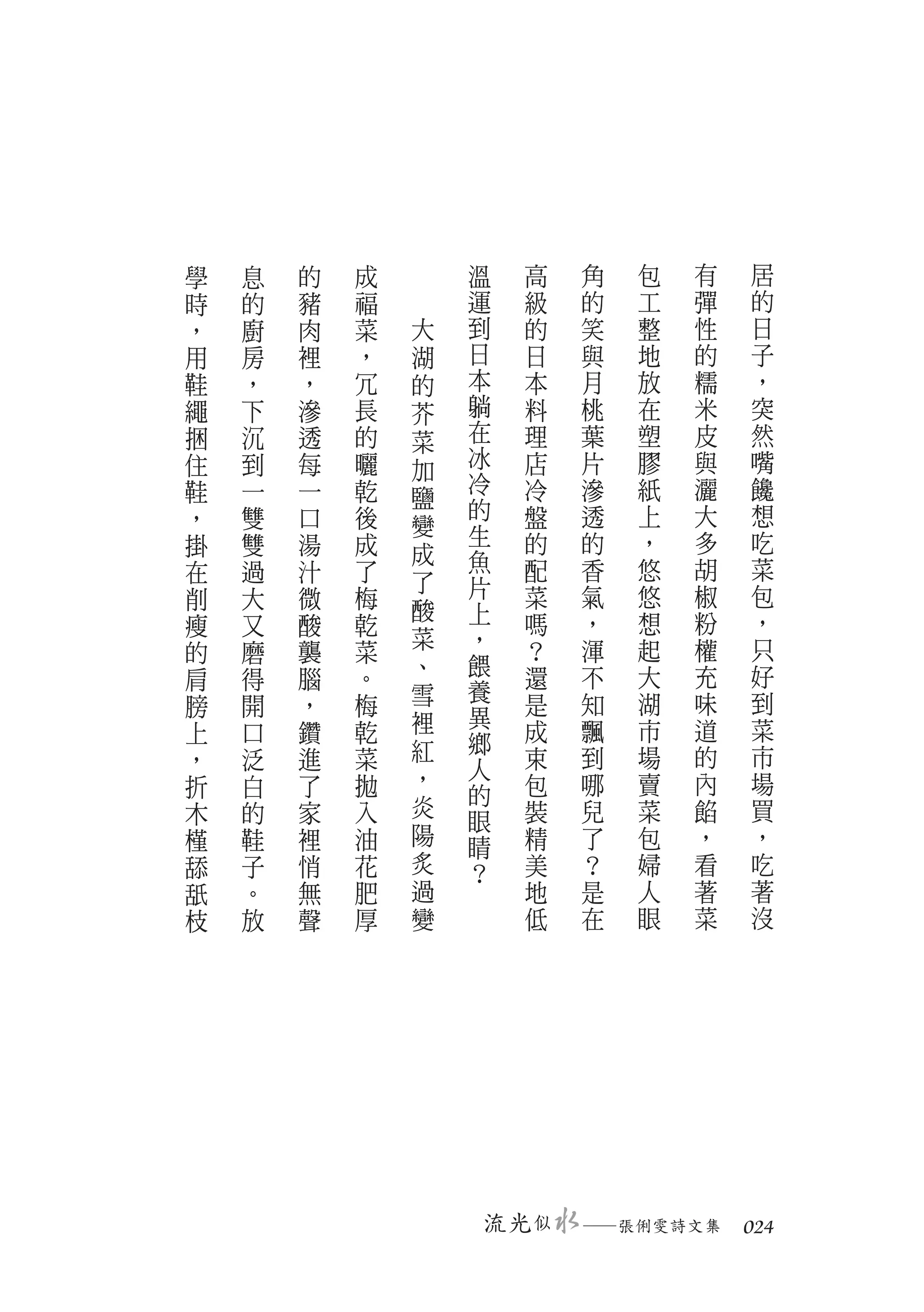 學   息   的   成       溫      高   角   包   有   居
時   的   豬   福       運      級   的   工   彈   的
，   廚   肉   菜   大   到      的   笑   整   性   日
用   房   裡   ，   湖   日      日   與   地   的   子
鞋   ，   ，   冗   的   本      本   月   放   糯   ，
繩   下   滲   長   芥   躺      料   桃   在   米   突
捆   沉   透   的   菜   在      理   葉   塑   皮   然
住   到   每   曬   加   冰      店   片   膠   與   嘴
鞋   一   一   乾       冷      冷   滲   紙   灑   饞
                鹽   的
，   雙   口   後   變          盤   透   上   大   想
掛   雙   湯   成       生      的   的   ，   多   吃
                成   魚
在   過   汁   了   了          配   香   悠   胡   菜
削   大   微   梅       片      菜   氣   悠   椒   包
                酸   上
瘦   又   酸   乾              嗎   ，   想   粉   ，
                菜   ，      ？   渾   起   權   只
的   磨   襲   菜
                、   餵      還   不   大   充   好
肩   得   腦   。
                雪   養              湖   味   到
膀   開   ，   梅              是   知
                裡   異
上   口   鑽   乾              成   飄   市   道   菜
                紅   鄉
，   泛   進   菜       人      束   到   場   的   市
折   白   了   拋   ，          包   哪   賣   內   場
                炎   的
木   的   家   入       眼      裝   兒   菜   餡   買
槿   鞋   裡   油   陽   睛      精   了   包   ，   ，
舔   子   悄   花   炙   ？      美   ？   婦   看   吃
舐   。   無   肥   過          地   是   人   著   著
枝   放   聲   厚   變          低   在   眼   菜   沒




                        流光 似   　
                               ─張俐雯詩文集　 024
 