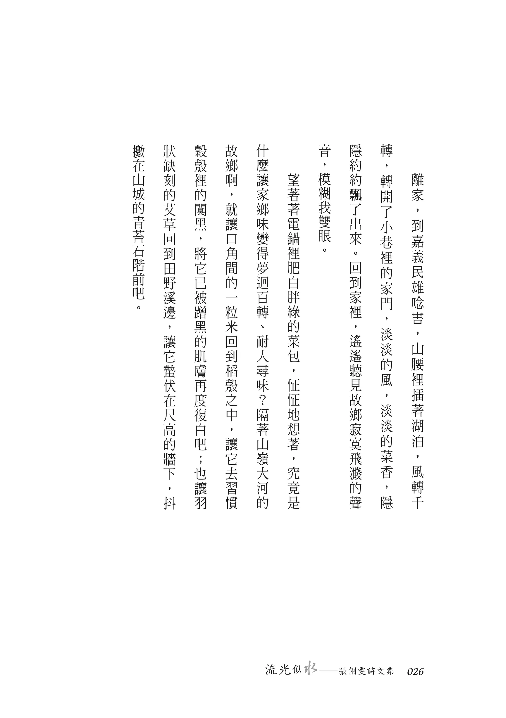 擻   狀   穀   故   什          音   隱   轉
在   缺   殼   鄉   麼          ，   約   ，
山   刻   裡   啊   讓      望   模   約   轉   離
城   的   的   ，   家      著   糊   飄   開   家
的   艾   闃   就   鄉      著   我   了   了   ，
青   草   黑   讓   味      電   雙   出   小   到
苔   回   ，   口   變      鍋   眼   來   巷   嘉
石   到   將   角   得      裡   。   。       義
                                   裡
階   田   它   間   夢      肥       回       民
前                                  的
    野   已   的   迴      白       到   家   雄
吧   溪   被   一   百      胖       家
。                                  門   唸
    邊   蹭   粒   轉      綠       裡       書
                                   ，
    ，   黑   米   、      的       ，       ，
                       菜           淡
    讓   的   回   耐              遙
                                   淡   山
    它   肌   到   人      包       遙
        膚   稻   尋      ，       聽   的   腰
    蟄
    伏   再   殼   味      怔       見   風   裡
    在   度   之   ？      怔       故   ，   插
    尺   復   中   隔      地       鄉   淡   著
    高   白   ，   著      想       寂   淡   湖
    的   吧   讓   山      著       寞   的   泊
    牆   ；   它   嶺      ，       飛   菜   ，
    下   也   去   大      究       濺   香   風
    ，   讓   習   河      竟       的   ，   轉
    抖   羽   慣   的      是       聲   隱   千




                    流光 似   　
                           ─張俐雯詩文集　 026
 