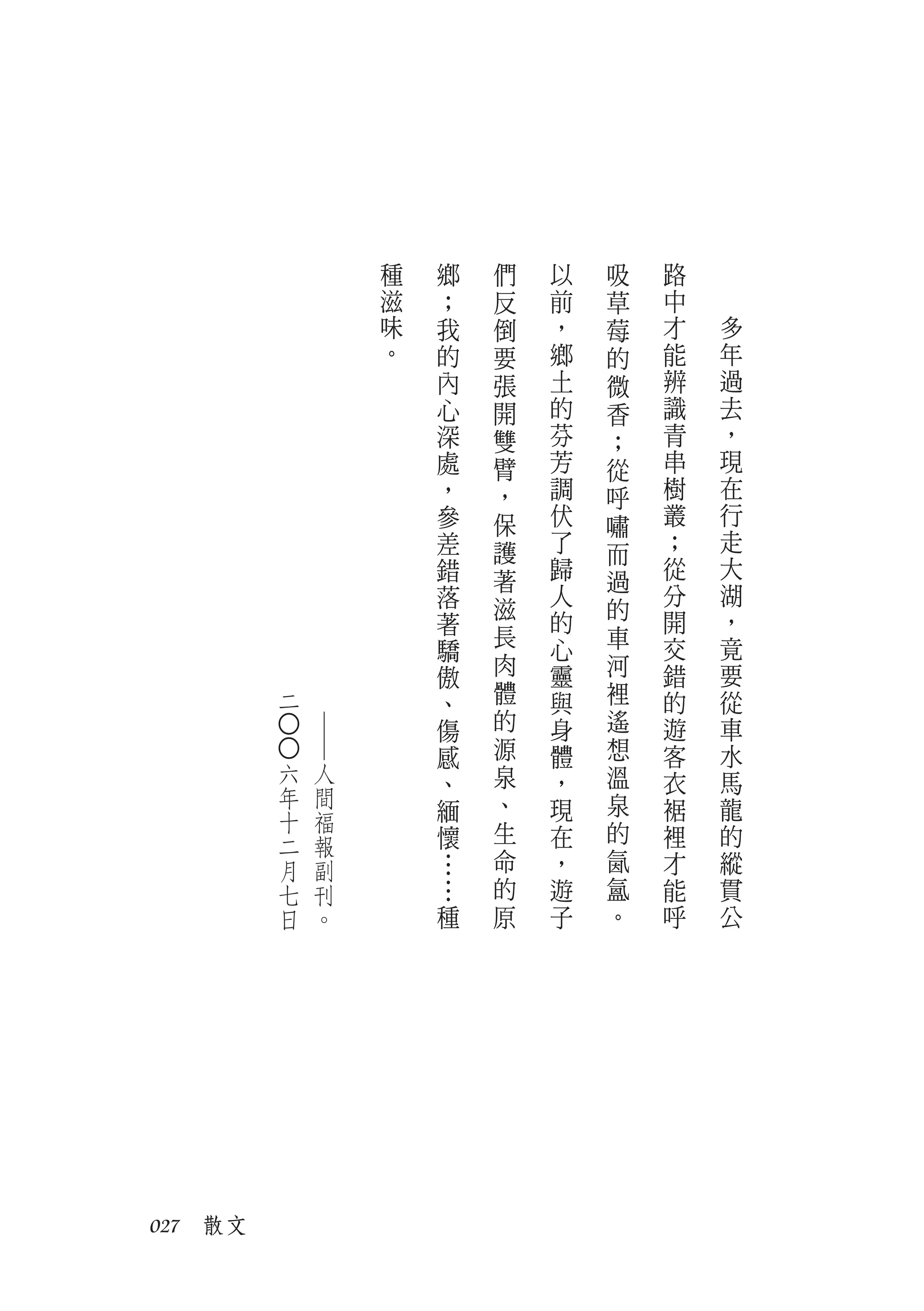 種   鄉   們   以   吸   路
                   滋   ；   反   前   草   中
                   味   我   倒   ，   莓   才   多
                   。   的   要   鄉   的   能   年
                       內   張   土   微   辨   過
                       心   開   的   香   識   去
                       深   雙   芬   ；   青   ，
                       處   臂   芳   從   串   現
                       ，   ，   調   呼   樹   在
                       參   保   伏   嘯   叢   行
                       差   護   了   而   ；   走
                       錯   著   歸       從   大
                                   過
                       落       人       分   湖
                           滋       的
                       著       的       開   ，
                           長   心   車   交   竟
                       驕
                       傲   肉   靈   河   錯   要
         二             、   體   與   裡   的   從
                       傷   的   身   遙   遊   車
         ○○
              ──




                       感   源   體   想   客   水
         六    人        、   泉   ，   溫   衣   馬
         年    間            、       泉
         十    福        緬       現       裾   龍
         二    報        懷   生   在   的   裡   的
         月    副        …   命   ，   氤   才   縱
         七    刊        …   的   遊   氳   能   貫
         日    。        種   原   子   。   呼   公




027　散文
 