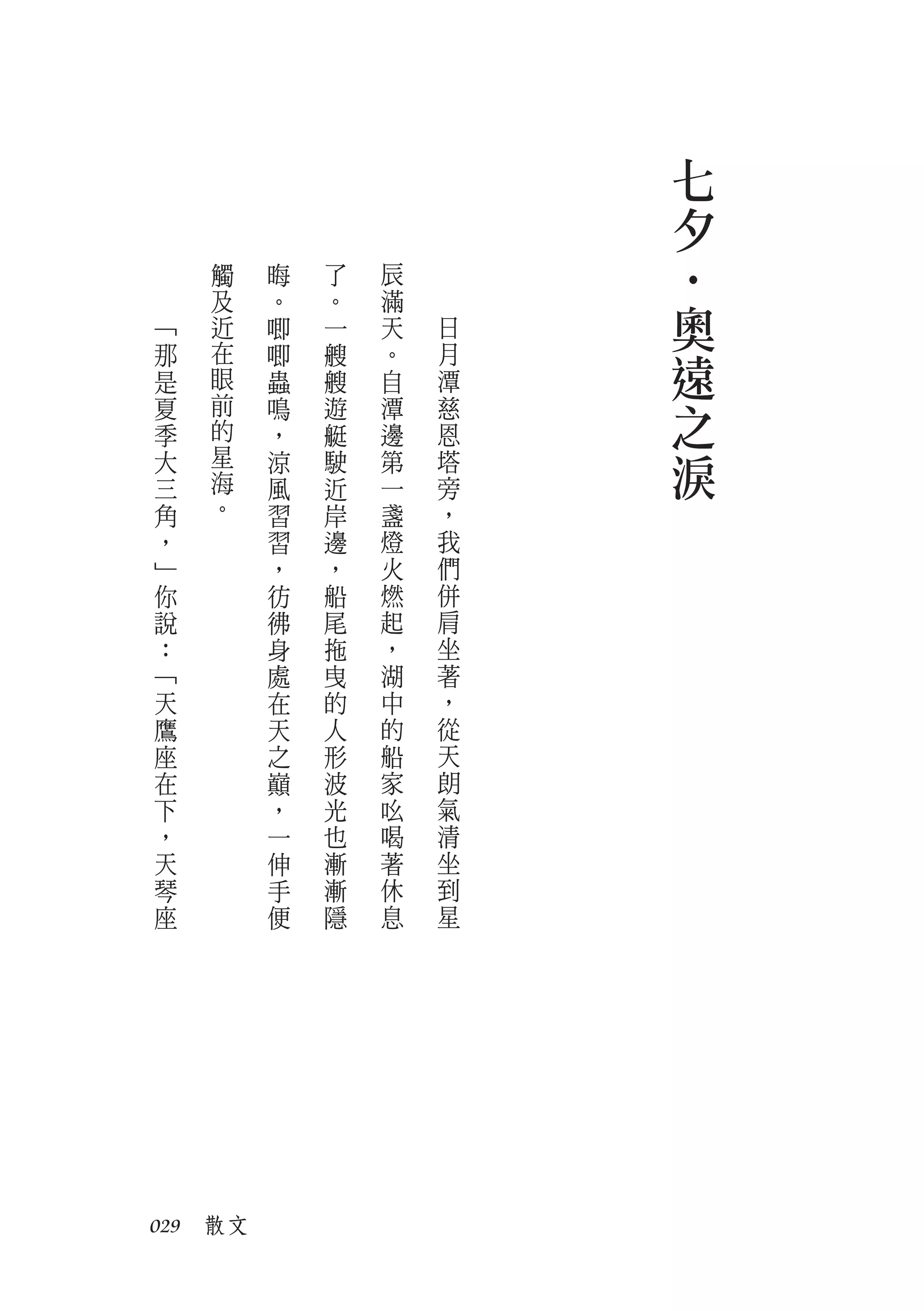 七
                         夕
    觸    晦   了   辰




                         ‧
﹁
    及
    近
         。
         唧
             。
             一
                 滿
                 天   日   奧
那
是
    在
    眼
         唧
         蟲
             艘
             艘
                 。
                 自
                     月
                     潭
                         遠
夏
季
    前
    的
         鳴
         ，
             遊
             艇
                 潭
                 邊
                     慈
                     恩
                         之
大
三
    星
    海
         涼
         風
             駛
             近
                 第
                 一
                     塔
                     旁
                         淚
角   。    習   岸   盞   ，
，        習   邊   燈   我
﹂        ，   ，   火   們
你        彷   船   燃   併
說        彿   尾   起   肩
：        身   拖   ，   坐
﹁        處   曳   湖   著
天        在   的   中   ，
鷹        天   人   的   從
座        之   形   船   天
在        巔   波   家   朗
下        ，   光   吆   氣
，        一   也   喝   清
天        伸   漸   著   坐
琴        手   漸   休   到
座        便   隱   息   星




029　散文
 