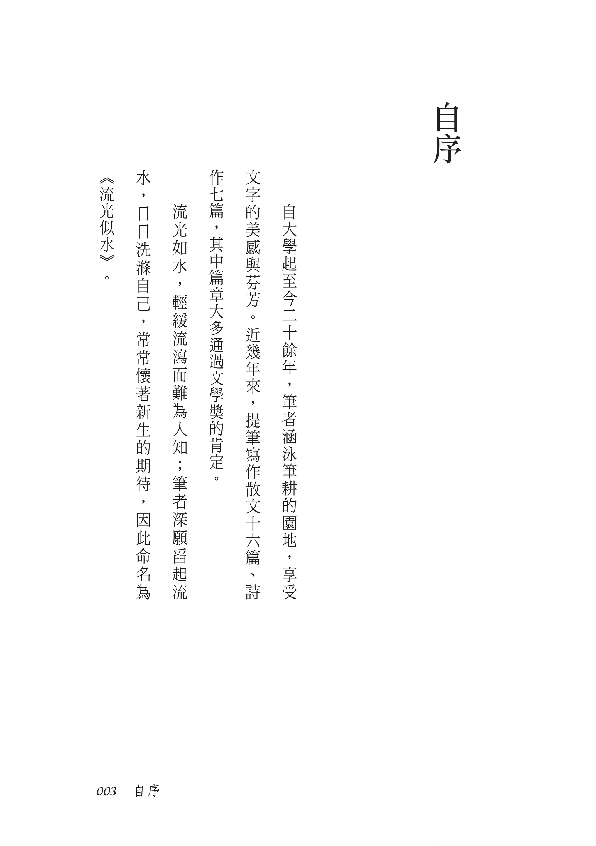 自
                         序
︽   水        作   文
流   ，        七   字
光   日    流   篇   的   自
似   日    光   ，   美   大
水   洗    如   其   感   學
︾   滌    水   中   與   起
。   自    ，   篇   芬   至
         輕   章   芳   今
    己        大
    ，    緩       。   二
             多   近   十
    常    流   通
    常    瀉       幾   餘
             過   年   年
    懷    而   文   來   ，
    著    難   學
                 ，   筆
    新    為   獎       者
             的   提
    生    人           涵
             肯   筆
    的    知       寫   泳
    期    ；   定
             。   作   筆
    待    筆       散   耕
    ，    者       文   的
    因    深       十   園
    此    願       六   地
    命    舀       篇   ，
    名    起       、   享
    為    流       詩   受




003　自序
 