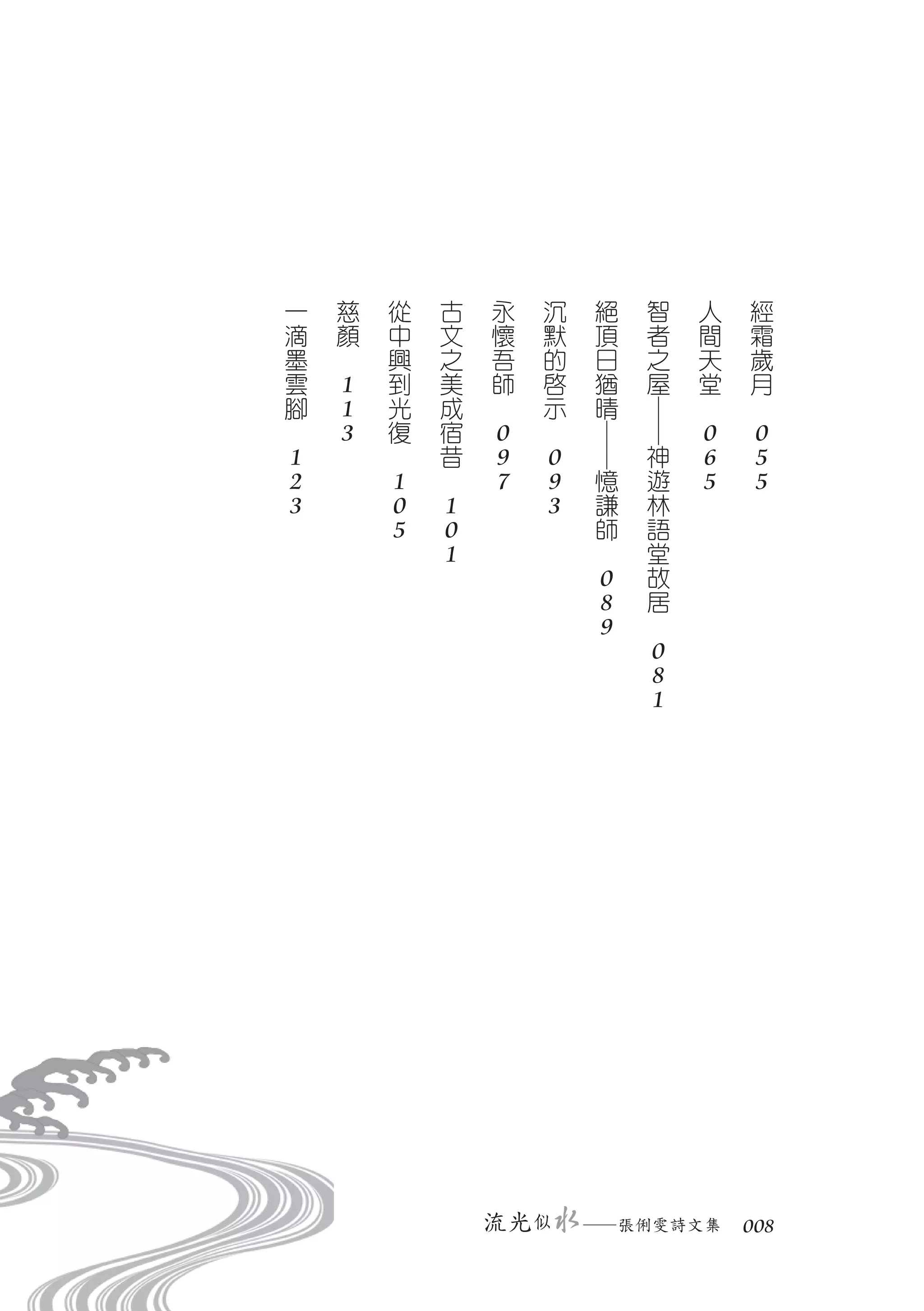 一       慈       從       古       永       沉       絕       智       人       經
    滴       顏       中       文       懷       默       頂       者       間       霜
    墨   　           興       之       吾       的       日       之       天       歲
    雲       1       到       美       師       啟       猶       屋       堂       月
    腳       1       光       成   　           示       晴       ─   　       　
　           3       復       宿       0   　           ─       ─       0       0
    1           　           昔       9       0       ─       神       6       5
    2               1   　           7       9       憶       遊       5       5
    3               0       1               3       謙       林
                    5       0                       師       語
                            1                   　           堂
                                                    0       故
                                                    8       居
                                                    9   　
                                                            0
                                                            8
                                                            1




                                流光 似        　   ─張俐雯詩文集　 008
 